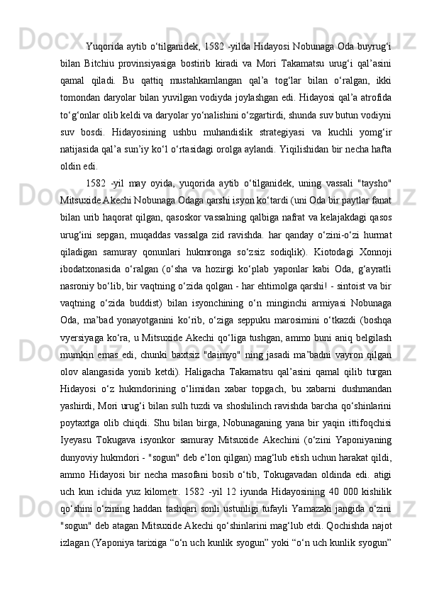 Yuqorida  aytib o‘tilganidek, 1582 -yilda Hidayosi  Nobunaga  Oda buyrug‘i
bilan   Bitchiu   provinsiyasiga   bostirib   kiradi   va   Mori   Takamatsu   urug‘i   qal’asini
qamal   qiladi.   Bu   qattiq   mustahkamlangan   qal’a   tog‘lar   bilan   o‘ralgan,   ikki
tomondan daryolar bilan yuvilgan vodiyda joylashgan edi. Hidayosi qal’a atrofida
to‘g‘onlar olib keldi va daryolar yo‘nalishini o‘zgartirdi, shunda suv butun vodiyni
suv   bosdi.   Hidayosining   ushbu   muhandislik   strategiyasi   va   kuchli   yomg‘ir
natijasida qal’a sun’iy ko‘l o‘rtasidagi orolga aylandi. Yiqilishidan bir necha hafta
oldin edi.
1582   -yil   may   oyida,   yuqorida   aytib   o‘tilganidek,   uning   vassali   "taysho"
Mitsuxide Akechi Nobunaga Odaga qarshi isyon ko‘tardi (uni Oda bir paytlar fanat
bilan urib haqorat qilgan, qasoskor vassalning qalbiga nafrat va kelajakdagi qasos
urug‘ini   sepgan,   muqaddas   vassalga   zid   ravishda.   har   qanday   o‘zini-o‘zi   hurmat
qiladigan   samuray   qonunlari   hukmronga   so‘zsiz   sodiqlik).   Kiotodagi   Xonnoji
ibodatxonasida   o‘ralgan   (o‘sha   va   hozirgi   ko‘plab   yaponlar   kabi   Oda,   g‘ayratli
nasroniy bo‘lib, bir vaqtning o‘zida qolgan - har ehtimolga qarshi! - sintoist va bir
vaqtning   o‘zida   buddist)   bilan   isyonchining   o‘n   minginchi   armiyasi   Nobunaga
Oda,   ma’bad   yonayotganini   ko‘rib,   o‘ziga   seppuku   marosimini   o‘tkazdi   (boshqa
vyersiyaga ko‘ra, u Mitsuxide  Akechi qo‘liga tushgan,  ammo buni aniq belgilash
mumkin   emas   edi,   chunki   baxtsiz   "daimyo"   ning   jasadi   ma’badni   vayron   qilgan
olov   alangasida   yonib   ketdi).   Haligacha   Takamatsu   qal’asini   qamal   qilib   turgan
Hidayosi   o‘z   hukmdorining   o‘limidan   xabar   topgach,   bu   xabarni   dushmandan
yashirdi, Mori urug‘i bilan sulh tuzdi va shoshilinch ravishda barcha qo‘shinlarini
poytaxtga   olib   chiqdi.   Shu   bilan   birga,   Nobunaganing   yana   bir   yaqin   ittifoqchisi
Iyeyasu   Tokugava   isyonkor   samuray   Mitsuxide   Akechini   (o‘zini   Yaponiyaning
dunyoviy hukmdori - "sogun" deb e’lon qilgan) mag‘lub etish uchun harakat qildi,
ammo   Hidayosi   bir   necha   masofani   bosib   o‘tib,   Tokugavadan   oldinda   edi.   atigi
uch   kun   ichida   yuz   kilometr.   1582   -yil   12   iyunda   Hidayosining   40   000   kishilik
qo‘shini   o‘zining   haddan   tashqari   sonli   ustunligi   tufayli   Yamazaki   jangida   o‘zini
"sogun" deb atagan Mitsuxide Akechi qo‘shinlarini mag‘lub etdi. Qochishda najot
izlagan (Yaponiya tarixiga “o‘n uch kunlik syogun” yoki “o‘n uch kunlik syogun” 