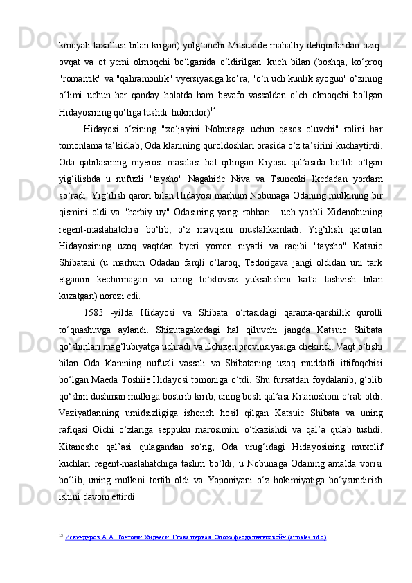 kinoyali taxallusi bilan kirgan) yolg‘onchi Mitsuxide mahalliy dehqonlardan oziq-
ovqat   va   ot   yemi   olmoqchi   bo‘lganida   o‘ldirilgan.   kuch   bilan   (boshqa,   ko‘proq
"romantik" va "qahramonlik" vyersiyasiga ko‘ra, "o‘n uch kunlik syogun" o‘zining
o‘limi   uchun   har   qanday   holatda   ham   bevafo   vassaldan   o‘ch   olmoqchi   bo‘lgan
Hidayosining qo‘liga tushdi. hukmdor) 15
.
Hidayosi   o‘zining   "xo‘jayini   Nobunaga   uchun   qasos   oluvchi"   rolini   har
tomonlama ta’kidlab, Oda klanining quroldoshlari orasida o‘z ta’sirini kuchaytirdi.
Oda   qabilasining   myerosi   masalasi   hal   qilingan   Kiyosu   qal’asida   bo‘lib   o‘tgan
yig‘ilishda   u   nufuzli   "taysho"   Nagahide   Niva   va   Tsuneoki   Ikedadan   yordam
so‘radi. Yig‘ilish qarori bilan Hidayosi marhum Nobunaga Odaning mulkining bir
qismini   oldi   va   "harbiy   uy"   Odasining   yangi   rahbari   -   uch   yoshli   Xidenobuning
regent-maslahatchisi   bo‘lib,   o‘z   mavqeini   mustahkamladi.   Yig‘ilish   qarorlari
Hidayosining   uzoq   vaqtdan   byeri   yomon   niyatli   va   raqibi   "taysho"   Katsuie
Shibatani   (u   marhum   Odadan   farqli   o‘laroq,   Tedorigava   jangi   oldidan   uni   tark
etganini   kechirmagan   va   uning   to‘xtovsiz   yuksalishini   katta   tashvish   bilan
kuzatgan) norozi edi.
1583   -yilda   Hidayosi   va   Shibata   o‘rtasidagi   qarama-qarshilik   qurolli
to‘qnashuvga   aylandi.   Shizutagakedagi   hal   qiluvchi   jangda   Katsuie   Shibata
qo‘shinlari mag‘lubiyatga uchradi va Echizen provinsiyasiga chekindi. Vaqt o‘tishi
bilan   Oda   klanining   nufuzli   vassali   va   Shibataning   uzoq   muddatli   ittifoqchisi
bo‘lgan Maeda Toshiie Hidayosi tomoniga o‘tdi. Shu fursatdan foydalanib, g‘olib
qo‘shin dushman mulkiga bostirib kirib, uning bosh qal’asi Kitanoshoni o‘rab oldi.
Vaziyatlarining   umidsizligiga   ishonch   hosil   qilgan   Katsuie   Shibata   va   uning
rafiqasi   Oichi   o‘zlariga   seppuku   marosimini   o‘tkazishdi   va   qal’a   qulab   tushdi.
Kitanosho   qal’asi   qulagandan   so‘ng,   Oda   urug‘idagi   Hidayosining   muxolif
kuchlari   regent-maslahatchiga   taslim   bo‘ldi,   u   Nobunaga   Odaning   amalda   vorisi
bo‘lib,   uning   mulkini   tortib   oldi   va   Yaponiyani   o‘z   hokimiyatiga   bo‘ysundirish
ishini davom ettirdi.
15
  Искендеров А.А. Тоётоми Хидэёси. Глава первая. Эпоха феодальных войн (annales.info) 