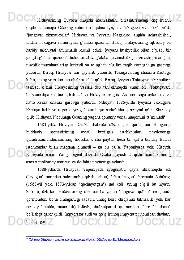 Hidayosining   Quyosh   chiqishi   mamlakatini   birlashtirishdagi   eng   kuchli
raqibi   Nobunaga   Odaning   sobiq   ittifoqchisi   Iyeyasu   Tokugava   edi.   1584   -yilda
"jangovar   xizmatkorlar"   Hidayosi   va   Iyeyasu   Nagakute   jangida   uchrashishdi,
undan   Tokugava   samuraylari   g‘alaba   qozondi.   Biroq,   Hidayosining   iqtisodiy   va
harbiy   salohiyati   shunchalik   kuchli   ediki,   Iyeyasu   hushyorlik   bilan   o‘ylab,   bir
jangda g‘alaba qozonish butun urushda g‘alaba qozonish degani emasligini anglab,
tinchlik   muzokaralariga   kirishdi   va   to‘ng‘ich   o‘g‘lini   raqib   qarorgohiga   garovga
yubordi.   Biroq,   Hidayosi   uni   qaytarib   yuborib,   Tokugavaning   shaxsan   Kiotoga
kelib, uning vassalini tan olishini talab qildi. Biroq, Iyeyasu Tokugava o‘z mulkini
tashlab,   o‘zini   Hidayosining   vassali   deb   tan   olmoqchi   emas   edi.   Tokugavani
bo‘ysunishga   majbur   qilish   uchun   Hidayosi   singlisi   Asahini   unga   uylantirdi   va
hatto   keksa   onasini   garovga   yubordi.   Nihoyat,   1586-yilda   Iyeyasu   Tokugava
Kiotoga   keldi   va   u   yerda   yangi   hukmdorga   sodiqlikka   qasamyod   qildi.   Shunday
qilib, Hidayosi Nobunaga Odaning yagona qonuniy vorisi maqomini ta’minladi 16
.
1583-yilda   Hidayosi   Osaka   shahrida   ulkan   qasr   qurib,   uni   Hongan-ji
buddaviy   monastirining   avval   buzilgan   istehkomlari   poydevoriga
quradi.Zamondoshlarining   fikricha,   o‘sha   paytda   hech   bir   qal’a   bunday   kuchli
istehkomlar   bilan   maqtana   olmasdi   –   na   bu   qal’a.   Yaponiyada   yoki   Xitoyda
Koreyada   emas.   Yangi   regent   davrida   Osaka   quyosh   chiqishi   mamlakatining
asosiy moliyaviy markazi va de-fakto poytaxtiga aylandi.
1580-yillarda   Hidayosi   Yaponiyada   syogunatni   qayta   tiklamoqchi   edi
("syogun"   nomidan   hukmronlik   qilish   uchun),   lekin   "sogun"   Yoshiaki   Ashikagi
(1568-yil   yoki   1573-yildan   "qochayotgan")   rad   etdi.   uning   o‘g‘li   bu   niyatni
ko‘mib,   deb   tan.   Hidayosining   o‘zi   barcha   yapon   "jangovar   qullari"   ning   bosh
qo‘mondoni   bo‘la   olmaganligi   sababli,   uning   kelib  chiqishini   bilmaslik   (yoki   har
qanday   holatda,   noaniqlik)   tufayli,   shuhratparast   qo‘mondon   "birinchi   shaxs"
bo‘lishga qaror qildi. Impyerator sudi va qo‘g‘irchoq impyerator nomidan davlatni
boshqargan.
16
  Тоётоми Хидэёси - путь от крестьянина до сёгуна - MirSyerpen.Ru: Маленькая Азия 