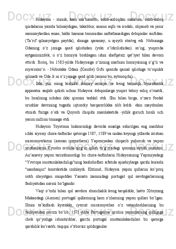 Hidayosi   -   xunuk,   kam   ma’lumotli,   odob-axloqdan   mahrum,   odob-axloq
qoidalarini yaxshi bilmaydigan, takabbur, ammo aqlli va irodali, olijanob va jasur
samuraylardan emas, balki hamma tomonidan nafratlanadigan dehqonlar sinfidan.
(Ta’rif   qilinayotgan   paytda),   shunga   qaramay,   u   ajoyib   strateg   edi.   Nobunaga
Odaning   o‘z   joniga   qasd   qilishidan   (yoki   o‘ldirilishidan)   so‘ng,   yuqorida
aytganimizdek,   u   o‘z   homiysi   boshlagan   ishni   shafqatsiz   qat’iyat   bilan   davom
ettirdi.   Biroq,   bu   1583-yilda   Hidayosiga   o‘zining   marhum   homiysining   o‘g‘li   va
myerosxo‘ri   -   Nobutaka   Odani   (Kambe)   Gifu   qasrida   qamal   qilishiga   to‘sqinlik
qilmadi va Oda Jr.ni o‘z joniga qasd qildi (ammo bu, aytmoqchi).
Ikki   yuz   ming   kishilik   doimiy   armiya   va   keng   tarmoqli   byurokratik
apparatni   saqlab   qolish   uchun   Hidayosi   dehqonlarga   yuqori   tabiiy   soliq   o‘rnatdi,
bu   hosilning   uchdan   ikki   qismini   tashkil   etdi.   Shu   bilan   birga,   o‘zaro   feodal
urushlar   davrining   tugashi   iqtisodiy   barqarorlikka   olib   keldi:   ekin   maydonlari
etmish   foizga   o‘sdi   va   Quyosh   chiqishi   mamlakatida   -yillik   guruch   hosili   uch
yarim million tonnaga etdi. .
Hidayosi   Toyotomi   hukmronligi   davrida   amalga   oshirilgan   eng   mashhur
ichki siyosiy chora-tadbirlar qatoriga 1587, 1589 va undan keyingi yillarda xristian
missionyerlarini   (asosan   iyezuitlarni)   Yaponiyadan   chiqarib   yuborish   va   yapon
xristianlarini   Kyushu   orolida   qirg‘in   qilish   to‘g‘risidagi   qonunni   aytish   mumkin.
An’anaviy yapon tarixshunosligi  bu chora-tadbirlarni Hidayosining Yaponiyadagi
"Yevropa mustamlakachiligi"ning kashshoflari sifatida ajnabiylarga qarshi kurashi
"nambanjin"   kontekstida   izohlaydi.   Ehtimol,   Hidayosi   yapon   qullarini   ko‘proq
sotib   olayotgan   muqaddas   Yamato   zaminidagi   portugal   qul   savdogarlarining
faoliyatidan norozi bo‘lgandir.
Vaqt   o‘tishi   bilan   qul   savdosi   shunchalik   keng   tarqaldiki,   hatto   Xitoyning
Makaodagi   (Aomen)   portugal   qullarining   ham   o‘zlarining   yapon   qullari   bo‘lgan.
Shuni   ta’kidlash   kyerakki,   iyezuit   missionyerlari   o‘z   vatandoshlarining   bu
faoliyatidan   norozi   bo‘lib,   1571-yilda   Portugaliya   qirolini   yaponlarning   qulligiga
chek   qo‘yishga   ishontirdilar,   garchi   portugal   mustamlakachilari   bu   qarorga
qarshilik ko‘rsatib, taqiqni e’tiborsiz qoldirganlar.  