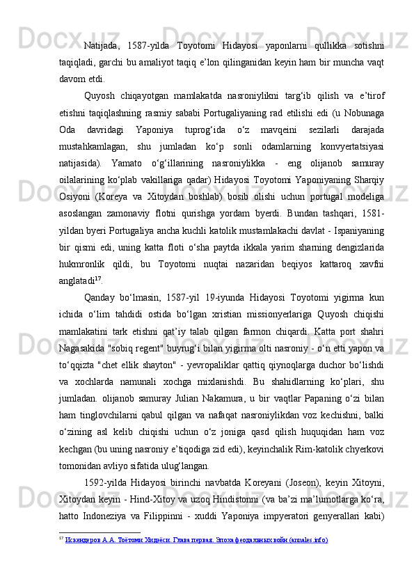 Natijada,   1587-yilda   Toyotomi   Hidayosi   yaponlarni   qullikka   sotishni
taqiqladi, garchi bu amaliyot taqiq e’lon qilinganidan keyin ham bir muncha vaqt
davom etdi.
Quyosh   chiqayotgan   mamlakatda   nasroniylikni   targ‘ib   qilish   va   e’tirof
etishni   taqiqlashning   rasmiy   sababi   Portugaliyaning   rad   etilishi   edi   (u   Nobunaga
Oda   davridagi   Yaponiya   tuprog‘ida   o‘z   mavqeini   sezilarli   darajada
mustahkamlagan,   shu   jumladan   ko‘p   sonli   odamlarning   konvyertatsiyasi
natijasida).   Yamato   o‘g‘illarining   nasroniylikka   -   eng   olijanob   samuray
oilalarining   ko‘plab   vakillariga   qadar)   Hidayosi   Toyotomi   Yaponiyaning   Sharqiy
Osiyoni   (Koreya   va   Xitoydan   boshlab)   bosib   olishi   uchun   portugal   modeliga
asoslangan   zamonaviy   flotni   qurishga   yordam   byerdi.   Bundan   tashqari,   1581-
yildan byeri Portugaliya ancha kuchli katolik mustamlakachi davlat - Ispaniyaning
bir   qismi   edi,   uning   katta   floti   o‘sha   paytda   ikkala   yarim   sharning   dengizlarida
hukmronlik   qildi,   bu   Toyotomi   nuqtai   nazaridan   beqiyos   kattaroq   xavfni
anglatadi 17
. 
Qanday   bo‘lmasin,   1587-yil   19-iyunda   Hidayosi   Toyotomi   yigirma   kun
ichida   o‘lim   tahdidi   ostida   bo‘lgan   xristian   missionyerlariga   Quyosh   chiqishi
mamlakatini   tark   etishni   qat’iy   talab   qilgan   farmon   chiqardi.   Katta   port   shahri
Nagasakida "sobiq regent" buyrug‘i bilan yigirma olti nasroniy - o‘n etti yapon va
to‘qqizta   "chet   ellik   shayton"   -   yevropaliklar   qattiq   qiynoqlarga   duchor   bo‘lishdi
va   xochlarda   namunali   xochga   mixlanishdi.   Bu   shahidlarning   ko‘plari,   shu
jumladan.   olijanob   samuray   Julian   Nakamura,   u   bir   vaqtlar   Papaning   o‘zi   bilan
ham   tinglovchilarni   qabul   qilgan   va   nafaqat   nasroniylikdan   voz   kechishni,   balki
o‘zining   asl   kelib   chiqishi   uchun   o‘z   joniga   qasd   qilish   huquqidan   ham   voz
kechgan (bu uning nasroniy e’tiqodiga zid edi), keyinchalik Rim-katolik chyerkovi
tomonidan avliyo sifatida ulug‘langan.
1592-yilda   Hidayosi   birinchi   navbatda   Koreyani   (Joseon),   keyin   Xitoyni,
Xitoydan keyin - Hind-Xitoy va uzoq Hindistonni  (va ba’zi ma’lumotlarga ko‘ra,
hatto   Indoneziya   va   Filippinni   -   xuddi   Yaponiya   impyeratori   genyerallari   kabi)
17
  Искендеров А.А. Тоётоми Хидэёси. Глава первая. Эпоха феодальных войн (annales.info) 