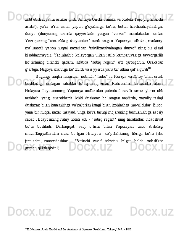 zabt etish niyatini oshkor qildi. Armiya Giichi Tanaka va Xideki Tojo yigirmanchi
asrda!),   ya’ni   o‘rta   asrlar   yapon   g‘oyalariga   ko‘ra,   butun   tsivilizatsiyalashgan
dunyo   (dunyoning   oxirida   qayyerdadir   yotgan   "varvar"   mamlakatlar,   undan
Yevropaning   "chet   eldagi   shaytonlari"   suzib   ketgan.   Yaponiya,   aftidan,   madaniy,
ma’lumotli   yapon   nuqtai   nazaridan   "tsivilizatsiyalangan   dunyo"   ning   bir   qismi
hisoblanmaydi).   Yaqinlashib   kelayotgan   ulkan   istilo   kampaniyasiga   tayyorgarlik
ko‘rishning   birinchi   qadami   sifatida   "sobiq   regent"   o‘z   qarorgohini   Osakadan
g‘arbga, Nagoya shahriga ko‘chirdi va u yyerda yana bir ulkan qal’a qurdi 18
.
Bugungi   nuqtai   nazardan,   notinch   "Taiko"   ni   Koreya   va   Xitoy   bilan   urush
boshlashga   undagan   sabablar   to‘liq   aniq   emas.   Ratsionalist   tarixchilar   ularni
Hidayosi   Toyotomining   Yaponiya   orollaridan   potentsial   xavfli   samuraylarni   olib
tashlash,   yangi   sharoitlarda   ichki   dushman   bo‘lmagan   taqdirda,   xayoliy   tashqi
dushman bilan kurashishga yo‘naltirish istagi bilan izohlashga mo-yildirlar. Biroq,
yana bir nuqtai nazar mavjud, unga ko‘ra tashqi  mojaroning boshlanishiga  asosiy
sabab   Hidayosining   ruhiy   holati   edi   -   "sobiq   regent"   ning   harakatlari   noadekvat
bo‘la   boshladi.   Darhaqiqat,   vaqt   o‘tishi   bilan   Yaponiyani   zabt   etishdagi
muvaffaqiyatlaridan   mast   bo‘lgan   Hidayosi,   ko‘pchilikning   fikriga   ko‘ra   (shu
jumladan,   zamondoshlari   -   "Birinchi   vazir"   tabiatini   bilgan   holda,   xolislikda
gumon qilish qiyin!).
18
Е . Norman. Ando Shoeki and the Anatomy of Japanese Feudalism.  Tokyo, 1949. –  P .85. 