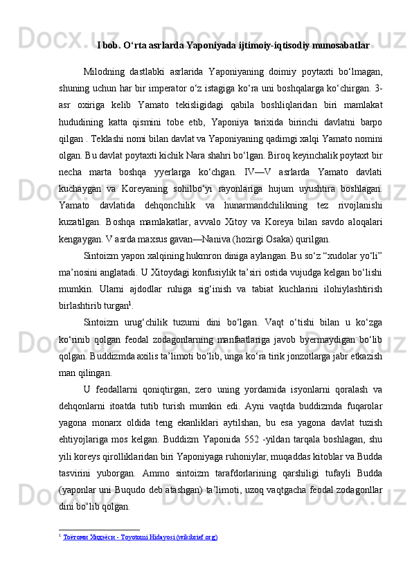 I bob. O‘rta asrlarda Yaponiyada ijtimoiy-iqtisodiy munosabatlar
Milodning   dastlabki   asrlarida   Yaponiyaning   doimiy   poytaxti   bo‘lmagan,
shuning uchun har bir imperator o‘z istagiga ko‘ra uni boshqalarga ko‘chirgan. 3-
asr   oxiriga   kelib   Yamato   tekisligidagi   qabila   boshliqlaridan   biri   mamlakat
hududining   katta   qismini   tobe   etib,   Yaponiya   tarixida   birinchi   davlatni   barpo
qilgan . Teklashi nomi bilan davlat va Yaponiyaning qadimgi xalqi Yamato nomini
olgan. Bu davlat poytaxti kichik Nara shahri bo‘lgan. Biroq keyinchalik poytaxt bir
necha   marta   boshqa   yyerlarga   ko‘chgan.   IV—V   asrlarda   Yamato   davlati
kuchaygan   va   Koreyaning   sohilbo‘yi   rayonlariga   hujum   uyushtira   boshlagan.
Yamato   davlatida   dehqonchilik   va   hunarmandchilikning   tez   rivojlanishi
kuzatilgan.   Boshqa   mamlakatlar,   avvalo   Xitoy   va   Koreya   bilan   savdo   aloqalari
kengaygan. V asrda maxsus gavan—Naniva (hozirgi Osaka) qurilgan.
Sintoizm yapon xalqining hukmron diniga aylangan. Bu so‘z “xudolar yo‘li”
ma’nosini anglatadi. U Xitoydagi konfusiylik ta’siri ostida vujudga kelgan bo‘lishi
mumkin.   Ularni   ajdodlar   ruhiga   sig‘inish   va   tabiat   kuchlarini   ilohiylashtirish
birlashtirib turgan 1
.
Sintoizm   urug‘chilik   tuzumi   dini   bo‘lgan.   Vaqt   o‘tishi   bilan   u   ko‘zga
ko‘rinib   qolgan   feodal   zodagonlarning   manfaatlariga   javob   byermaydigan   bo‘lib
qolgan. Buddizmda axilis ta’limoti bo‘lib, unga ko‘ra tirik jonzotlarga jabr etkazish
man qilingan.
U   feodallarni   qoniqtirgan,   zero   uning   yordamida   isyonlarni   qoralash   va
dehqonlarni   itoatda   tutib   turish   mumkin   edi.   Ayni   vaqtda   buddizmda   fuqarolar
yagona   monarx   oldida   teng   ekanliklari   aytilshan,   bu   esa   yagona   davlat   tuzish
ehtiyojlariga   mos   kelgan.   Buddizm   Yaponida   552   -yildan   tarqala   boshlagan,   shu
yili koreys qirolliklaridan biri Yaponiyaga ruhoniylar, muqaddas kitoblar va Budda
tasvirini   yuborgan.   Ammo   sintoizm   tarafdorlarining   qarshiligi   tufayli   Budda
(yaponlar uni Buqudo deb atashgan) ta’limoti, uzoq vaqtgacha feodal zodagonllar
dini bo‘lib qolgan.
1
  Тоётоми Хидэёси - Toyotomi Hidayosi (wikibrief.org) 