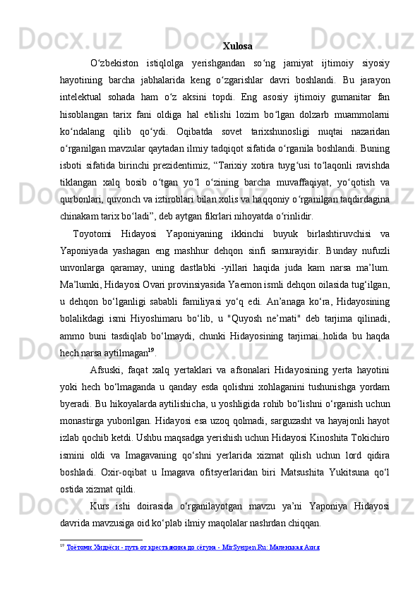 Xulosa
O zbekiston   istiqlolga   yerishgandan   so ng   jamiyat   ijtimoiy   siyosiyʻ ʻ
hayotining   barcha   jabhalarida   keng   o zgarishlar   davri   boshlandi.   Bu   jarayon	
ʻ
intelektual   sohada   ham   o z   aksini   topdi.   Eng   asosiy   ijtimoiy   gumanitar   fan	
ʻ
hisoblangan   tarix   fani   oldiga   hal   etilishi   lozim   bo lgan   dolzarb   muammolarni	
ʻ
ko ndalang   qilib   qo ydi.   Oqibatda   sovet   tarixshunosligi   nuqtai   nazaridan	
ʻ ʻ
o rganilgan mavzular qaytadan ilmiy tadqiqot sifatida o rganila boshlandi. Buning
ʻ ʻ
isboti   sifatida   birinchi   prezidentimiz,   “Tarixiy   xotira   tuyg usi   to laqonli   ravishda	
ʻ ʻ
tiklangan   xalq   bosib   o tgan   yo l   o zining   barcha   muvaffaqiyat,   yo qotish   va	
ʻ ʻ ʻ ʻ
qurbonlari, quvonch va iztiroblari bilan xolis va haqqoniy o rganilgan taqdirdagina	
ʻ
chinakam tarix bo ladi”, deb aytgan fikrlari nihoyatda o rinlidir.	
ʻ ʻ
Toyotomi   Hidayosi   Yaponiyaning   ikkinchi   buyuk   birlashtiruvchisi   va
Yaponiyada   yashagan   eng   mashhur   dehqon   sinfi   samurayidir.   Bunday   nufuzli
unvonlarga   qaramay,   uning   dastlabki   -yillari   haqida   juda   kam   narsa   ma’lum.
Ma’lumki, Hidayosi Ovari provinsiyasida Yaemon ismli dehqon oilasida tug‘ilgan,
u   dehqon   bo‘lganligi   sababli   familiyasi   yo‘q   edi.   An’anaga   ko‘ra,   Hidayosining
bolalikdagi   ismi   Hiyoshimaru   bo‘lib,   u   "Quyosh   ne’mati"   deb   tarjima   qilinadi,
ammo   buni   tasdiqlab   bo‘lmaydi,   chunki   Hidayosining   tarjimai   holida   bu   haqda
hech narsa aytilmagan 19
.
Afsuski,   faqat   xalq   yertaklari   va   afsonalari   Hidayosining   yerta   hayotini
yoki   hech   bo‘lmaganda   u   qanday   esda   qolishni   xohlaganini   tushunishga   yordam
byeradi. Bu hikoyalarda aytilishicha, u yoshligida rohib bo‘lishni o‘rganish uchun
monastirga yuborilgan. Hidayosi esa uzoq qolmadi, sarguzasht va hayajonli hayot
izlab qochib ketdi. Ushbu maqsadga yerishish uchun Hidayosi Kinoshita Tokichiro
ismini   oldi   va   Imagavaning   qo‘shni   yerlarida   xizmat   qilish   uchun   lord   qidira
boshladi.   Oxir-oqibat   u   Imagava   ofitsyerlaridan   biri   Matsushita   Yukitsuna   qo‘l
ostida xizmat qildi.
Kurs   ishi   doirasida   o‘rganilayotgan   mavzu   ya’ni   Yaponiya   Hidayosi
davrida mavzusiga oid ko‘plab ilmiy maqolalar nashrdan chiqqan. 
19
  Тоётоми Хидэёси - путь от крестьянина до сёгуна - MirSyerpen.Ru: Маленькая Азия 