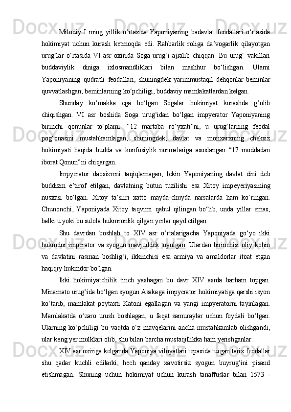 Milodiy   I   ming   yillik   o‘rtasida   Yaponiyaning   badavlat   feodallari   o‘rtasida
hokimiyat   uchun   kurash   ketmoqda   edi.   Rahbarlik   roliga   da’vogarlik   qilayotgan
urug‘lar   o‘rtasida   VI   asr   oxirida   Soga   urug‘i   ajralib   chiqqan.   Bu   urug‘   vakillari
buddaviylik   diniga   ixlosmandliklari   bilan   mashhur   bo‘lishgan.   Ularni
Yaponiyaning   qudratli   feodallari,   shuningdek   yarimmustaqil   dehqonlar-beminlar
quvvatlashgan; beminlarning ko‘pchiligi, buddaviy mamlakatlardan kelgan.
  Shunday   ko‘makka   ega   bo‘lgan   Sogalar   hokimiyat   kurashda   g‘olib
chiqishgan.   VI   asr   boshida   Soga   urug‘idan   bo‘lgan   impyerator   Yaponiyaning
birinchi   qonunlar   to‘plami—“12   martaba   ro‘yxati”ni,   u   urug‘larning   feodal
pog‘onasini   mustahkamlagan,   shuningdek,   davlat   va   monxarxning   cheksiz
hokimiyati   haqida   budda   va   konfusiylik   normalariga   asoslangan   “17   moddadan
iborat Qonun”ni chiqargan.
Impyerator   daosizmni   taqiqlamagan,   lekin   Yaponiyaning   davlat   dini   deb
buddizm   e’tirof   etilgan,   davlatning   butun   tuzilishi   esa   Xitoy   imp e yeriyasining
nusxasi   bo‘lgan.   Xitoy   ta’siiri   xatto   mayda-chuyda   narsalarda   ham   ko‘ringan.
Chunonchi,   Yaponiyada   Xitoy   taqvimi   qabul   qilingan   bo‘lib,   unda   yillar   emas,
balki u yoki bu sulola hukmronlik qilgan yerlar qayd etilgan.
Shu   davrdan   boshlab   to   XIV   asr   o‘rtalarigacha   Yaponiyada   go‘yo   ikki
hukmdor imperator va syogun mavjuddek tuyulgan. Ulardan birinchisi  oliy kohin
va   davlatini   rasman   boshlig‘i,   ikkinchisi   esa   armiya   va   amaldorlar   itoat   etgan
haqiqiy hukmdor bo‘lgan.
Ikki   hokimiyatchilik   tinch   yashagan   bu   davr   XIV   asrda   barham   topgan.
Minamato urug‘ida bo‘lgan syogun Asakaga impyerator hokimiyatiga qarshi isyon
ko‘tarib,   mamlakat   poytaxti   Katoni   egallagan   va   yangi   impyeratorni   tayinlagan.
Mamlakatda   o‘zaro   urush   boshlagan,   u   faqat   samuraylar   uchun   foydali   bo‘lgan.
Ularning   ko‘pchiligi   bu   vaqtda   o‘z   mavqelarini   ancha   mustahkamlab   olishgandi,
ular keng yer mulklari olib, shu bilan barcha mustaqillikka ham yerishganlar.
XIV asr oxiriga kelganda Yaponiya viloyatlari tepasida turgan tarix feodallar
shu   qadar   kuchli   edilarki,   hech   qanday   xavotirsiz   syogun   buyrug‘ini   pisand
etishmagan.   Shuning   uchun   hokimiyat   uchun   kurash   tanaffuslar   bilan   1573   - 