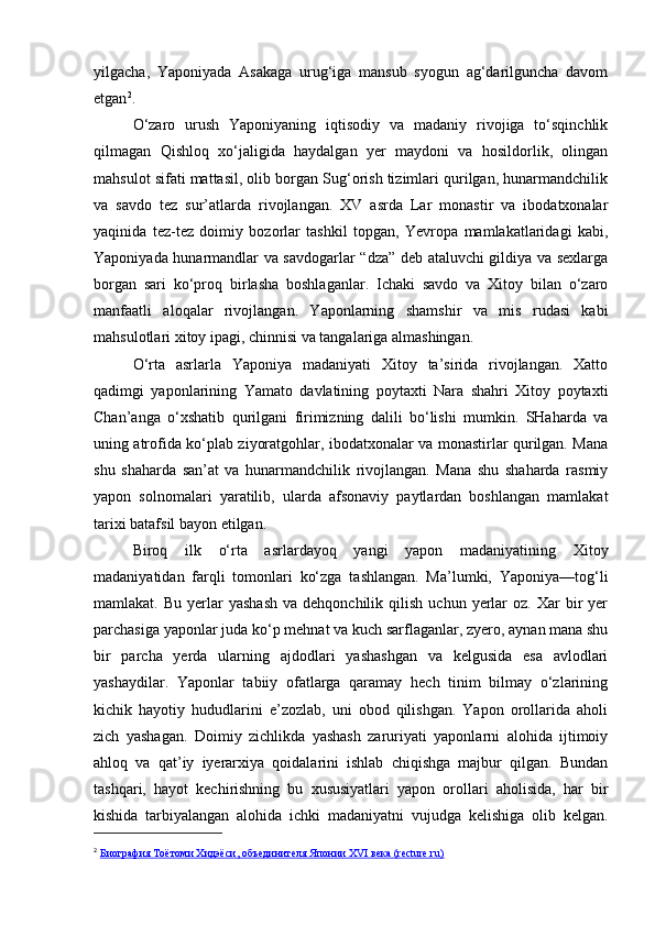 yilgacha,   Yaponiyada   Asakaga   urug‘iga   mansub   syogun   ag‘darilguncha   davom
etgan 2
.
O‘zaro   urush   Yaponiyaning   iqtisodiy   va   madaniy   rivojiga   to‘sqinchlik
qilmagan   Qishloq   xo‘jaligida   haydalgan   yer   maydoni   va   hosildorlik,   olingan
mahsulot sifati mattasil, olib borgan Sug‘orish tizimlari qurilgan, hunarmandchilik
va   savdo   tez   sur’atlarda   rivojlangan.   XV   asrda   Lar   monastir   va   ibodatxonalar
yaqinida   tez-tez   doimiy   bozorlar   tashkil   topgan,   Yevropa   mamlakatlaridagi   kabi,
Yaponiyada hunarmandlar va savdogarlar “dza” deb ataluvchi gildiya va sexlarga
borgan   sari   ko‘proq   birlasha   boshlaganlar.   Ichaki   savdo   va   Xitoy   bilan   o‘zaro
manfaatli   aloqalar   rivojlangan.   Yaponlarning   shamshir   va   mis   rudasi   kabi
mahsulotlari xitoy ipagi, chinnisi va tangalariga almashingan.
O‘rta   asrlarla   Yaponiya   madaniyati   Xitoy   ta’sirida   rivojlangan.   Xatto
qadimgi   yaponlarining   Yamato   davlatining   poytaxti   Nara   shahri   Xitoy   poytaxti
Chan’anga   o‘xshatib   qurilgani   firimizning   dalili   bo‘lishi   mumkin.   SHaharda   va
uning atrofida ko‘plab ziyoratgohlar, ibodatxonalar va monastirlar qurilgan. Mana
shu   shaharda   san’at   va   hunarmandchilik   rivojlangan.   Mana   shu   shaharda   rasmiy
yapon   solnomalari   yaratilib,   ularda   afsonaviy   paytlardan   boshlangan   mamlakat
tarixi batafsil bayon etilgan.
Biroq   ilk   o‘rta   asrlardayoq   yangi   yapon   madaniyatining   Xitoy
madaniyatidan   farqli   tomonlari   ko‘zga   tashlangan.   Ma’lumki,   Yaponiya—tog‘li
mamlakat.  Bu  yerlar   yashash  va  dehqonchilik  qilish   uchun  yerlar  oz.  Xar  bir   yer
parchasiga yaponlar juda ko‘p mehnat va kuch sarflaganlar, zyero, aynan mana shu
bir   parcha   yerda   ularning   ajdodlari   yashashgan   va   kelgusida   esa   avlodlari
yashaydilar.   Yaponlar   tabiiy   ofatlarga   qaramay   hech   tinim   bilmay   o‘zlarining
kichik   hayotiy   hududlarini   e’zozlab,   uni   obod   qilishgan.   Yapon   orollarida   aholi
zich   yashagan.   Doimiy   zichlikda   yashash   zaruriyati   yaponlarni   alohida   ijtimoiy
ahloq   va   qat’iy   iyerarxiya   qoidalarini   ishlab   chiqishga   majbur   qilgan.   Bundan
tashqari,   hayot   kechirishning   bu   xususiyatlari   yapon   orollari   aholisida,   har   bir
kishida   tarbiyalangan   alohida   ichki   madaniyatni   vujudga   kelishiga   olib   kelgan.
2
  Биография Тоётоми Хидэёси, объединителя Японии XVI века (recture.ru) 