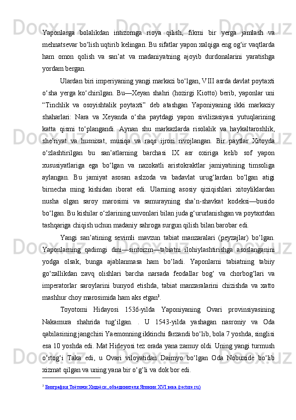 Yaponlarga   bolalikdan   intizomga   rioya   qilish,   fikrni   bir   yerga   jamlash   va
mehnatsevar bo‘lish uqtirib kelingan. Bu sifatlar yapon xalqiga eng og‘ir vaqtlarda
ham   omon   qolish   va   san’at   va   madaniyatning   ajoyib   durdonalarini   yaratishga
yordam bergan.
Ulardan biri imperiyaning yangi markazi bo‘lgan, VIII asrda davlat poytaxti
o‘sha   yerga   ko‘chirilgan.   Bu—Xeyan   shahri   (hozirgi   Kiotto)   berib,   yaponlar   uni
“Tinchlik   va   osoyishtalik   poytaxti”   deb   atashgan   Yaponiyaning   ikki   markaziy
shaharlari:   Nara   va   Xeyanda   o‘sha   paytdagi   yapon   sivilizasiyasi   yutuqlarining
katta   qismi   to‘plangandi.   Aynan   shu   markazlarda   risolalik   va   haykaltaroshlik,
she’riyat   va   husnixat,   musiqa   va   raqs   ijrosi   rivojlangan.   Bir   paytlar   Xitoyda
o‘zlashtirilgan   bu   san’atlarning   barchasi   IX   asr   oxiriga   kelib   sof   yapon
xususiyatlariga   ega   bo‘lgan   va   nazokatli   aristokraktlar   jamiyatining   timsoliga
aylangan.   Bu   jamiyat   asosan   aslzoda   va   badavlat   urug‘lardan   bo‘lgan   atigi
birnecha   ming   kishidan   iborat   edi.   Ularning   asosiy   qiziqishlari   xitoyliklardan
nusha   olgan   saroy   marosimi   va   samurayning   sha’n-shavkat   kodeksi—busido
bo‘lgan. Bu kishilar o‘zlarining unvonlari bilan juda g‘ururlanishgan va poytaxtdan
tashqariga chiqish uchun madaniy sahroga surgun qilish bilan barobar edi.
Yangi   san’atining   sevimli   mavzun   tabiat   manzaralari   (peyzajlar)   bo‘lgan.
Yaponlarning   qadimgi   dini—sintoizm—tabiatni   ilohiylashtirishga   asoslanganini
yodga   olsak,   bunga   ajablanmasa   ham   bo‘ladi.   Yaponlarni   tabiatning   tabiiy
go‘zallikdan   zavq   olishlari   barcha   narsada   feodallar   bog‘   va   chorbog‘lari   va
imperatorlar   saroylarini   bunyod   etishda,   tabiat   manzaralarini   chizishda   va   xatto
mashhur choy marosimida ham aks etgan 3
.
Toyotomi   Hidayosi   1536-yilda   Yaponiyaning   Ovari   provinsiyasining
Nakamura   shahrida   tug‘ilgan.   .   U   1543-yilda   yashagan   nasroniy   va   Oda
qabilasining jangchisi Yaemonning ikkinchi farzandi bo‘lib, bola 7 yoshda, singlisi
esa 10 yoshda edi. Mat Hideyosi tez orada yana zamuy oldi. Uning yangi turmush
o‘rtog‘i   Taka   edi,   u   Ovari   viloyatidan   Daimyo   bo‘lgan   Oda   Nobuxide   bo‘lib
xizmat qilgan va uning yana bir o‘g‘li va dok bor edi.
3
  Биография Тоётоми Хидэёси, объединителя Японии XVI века (recture.ru) 