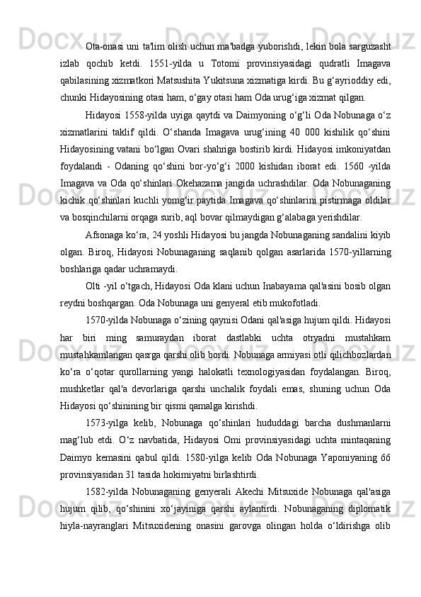 Ota-onasi uni ta'lim olish uchun ma'badga yuborishdi, lekin bola sarguzasht
izlab   qochib   ketdi.   1551-yilda   u   Totomi   provinsiyasidagi   qudratli   Imagava
qabilasining xizmatkori Matsushita Yukitsuna xizmatiga kirdi. Bu g‘ayrioddiy edi,
chunki Hidayosining otasi ham, o‘gay otasi ham Oda urug‘iga xizmat qilgan.
Hidayosi 1558-yilda uyiga qaytdi va Daimyoning o‘g‘li Oda Nobunaga o‘z
xizmatlarini   taklif   qildi.   O‘shanda   Imagava   urug‘ining   40   000   kishilik   qo‘shini
Hidayosining vatani bo‘lgan Ovari shahriga bostirib kirdi. Hidayosi imkoniyatdan
foydalandi   -   Odaning   qo‘shini   bor-yo‘g‘i   2000   kishidan   iborat   edi.   1560   -yilda
Imagava va Oda qo‘shinlari Okehazama jangida uchrashdilar. Oda Nobunaganing
kichik qo‘shinlari kuchli yomg‘ir paytida Imagava qo‘shinlarini pistirmaga oldilar
va bosqinchilarni orqaga surib, aql bovar qilmaydigan g‘alabaga yerishdilar.
Afsonaga ko‘ra, 24 yoshli Hidayosi bu jangda Nobunaganing sandalini kiyib
olgan.   Biroq,   Hidayosi   Nobunaganing   saqlanib   qolgan   asarlarida   1570-yillarning
boshlariga qadar uchramaydi.
Olti -yil o‘tgach, Hidayosi Oda klani uchun Inabayama qal'asini bosib olgan
reydni boshqargan. Oda Nobunaga uni genyeral etib mukofotladi.
1570-yilda Nobunaga o‘zining qaynisi Odani qal'asiga hujum qildi. Hidayosi
har   biri   ming   samuraydan   iborat   dastlabki   uchta   otryadni   mustahkam
mustahkamlangan qasrga qarshi olib bordi. Nobunaga armiyasi otli qilichbozlardan
ko‘ra   o‘qotar   qurollarning   yangi   halokatli   texnologiyasidan   foydalangan.   Biroq,
mushketlar   qal'a   devorlariga   qarshi   unchalik   foydali   emas,   shuning   uchun   Oda
Hidayosi qo‘shinining bir qismi qamalga kirishdi.
1573-yilga   kelib,   Nobunaga   qo‘shinlari   hududdagi   barcha   dushmanlarni
mag‘lub   etdi.   O‘z   navbatida,   Hidayosi   Omi   provinsiyasidagi   uchta   mintaqaning
Daimyo   kemasini   qabul   qildi.   1580-yilga   kelib   Oda   Nobunaga   Yaponiyaning   66
provinsiyasidan 31 tasida hokimiyatni birlashtirdi.
1582-yilda   Nobunaganing   genyerali   Akechi   Mitsuxide   Nobunaga   qal'asiga
hujum   qilib,   qo‘shinini   xo‘jayiniga   qarshi   aylantirdi.   Nobunaganing   diplomatik
hiyla-nayranglari   Mitsuxidening   onasini   garovga   olingan   holda   o‘ldirishga   olib 