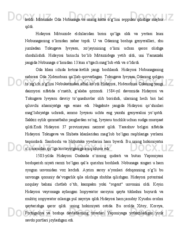 keldi.   Mitsuxide   Oda   Nobunaga   va   uning   katta   o‘g‘lini   seppuku   qilishga   majbur
qildi.
Hidayosi   Mitsuxide   elchilaridan   birini   qo‘lga   oldi   va   yertasi   kuni
Nobunaganing   o‘limidan   xabar   topdi.   U   va   Odaning   boshqa   genyerallari,   shu
jumladan   Tokugava   Iyeyasu,   xo‘jayinining   o‘limi   uchun   qasos   olishga
shoshilishdi.   Hidayosi   birinchi   bo‘lib   Mitsuxidega   yetib   oldi,   uni   Yamazaki
jangida Nobunaga o‘limidan 13 kun o‘tgach mag‘lub etdi va o‘ldirdi.
Oda   klani   ichida   ketma-ketlik   jangi   boshlandi.   Hidayosi   Nobunaganing
nabirasi Oda Xidenobuni qo‘llab-quvvatlagan. Tokugava Iyeyasu Odaning qolgan
to‘ng‘ich o‘g‘lini Nobukatsudan afzal ko‘rdi.Hidayosi, Hidenobuni Odaning yangi
daimyosi   sifatida   o‘rnatib,   g‘alaba   qozondi.   1584-yil   davomida   Hidayosi   va
Tokugava   Iyeyasu   davriy   to‘qnashuvlar   olib   borishdi,   ularning   hech   biri   hal
qiluvchi   ahamiyatga   ega   emas   edi.   Nagakute   jangida   Hidayosi   qo‘shinlari
mag‘lubiyatga   uchradi,   ammo   Iyeyasu   uchta   eng   yaxshi   genyeralini   yo‘qotdi.
Sakkiz oylik qimmatbaho janglardan so‘ng, Iyeyasu tinchlik uchun sudga murojaat
qildi.Endi   Hidayosi   37   provinsiyani   nazorat   qildi.   Yarashuv   belgisi   sifatida
Hidayosi   Tokugava   va   Shibata   klanlaridan   mag‘lub   bo‘lgan   raqiblariga   yerlarni
taqsimladi.   Samboshi   va   Nobutaka   yyerlarini   ham   byerdi.   Bu   uning   hokimiyatni
o‘z nomidan qo‘lga kiritayotganiga aniq ishora edi.
1583-yilda   Hidayosi   Osakada   o‘zining   qudrati   va   butun   Yaponiyani
boshqarish niyati  ramzi  bo‘lgan qal’a  qurishni  boshladi. Nobunaga singari  u ham
syogun   unvonidan   voz   kechdi.   Ayrim   saroy   a’yonlari   dehqonning   o‘g‘li   bu
unvonga   qonuniy   da’vogarlik   qila   olishiga   shubha   qilishgan.   Hidayosi   potentsial
noqulay   bahsni   chetlab   o‘tib,   kampaku   yoki   "regent"   unvonini   oldi.   Keyin
Hidayosi   vayronaga   aylangan   Impyerator   saroyini   qayta   tiklashni   buyurdi   va
muhtoj impyerator oilasiga pul xayriya qildi.Hidayosi ham janubiy Kyushu orolini
qaytarishga   qaror   qildi.   uning   hokimiyati   ostida.   Bu   orolda   Xitoy,   Koreya,
Portugaliya   va   boshqa   davlatlarning   tovarlari   Yaponiyaga   yetkaziladigan   yirik
savdo portlari joylashgan edi. 