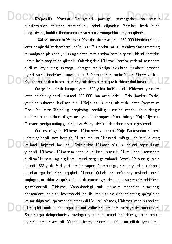 Ko pchilik   Kyushu   Daimyolari   portugal   savdogarlari   va   yezuitʻ
missionyerlari   ta sirida   xristianlikni   qabul   qilganlar.   Ba'zilari   kuch   bilan	
ʼ
o‘zgartirildi, buddist ibodatxonalari va sinto ziyoratgohlari vayron qilindi.
1586-yil  noyabrda Hidayosi  Kyushu shahriga  jami  250 000 kishidan  iborat
katta bosqinchi kuch yubordi. qo‘shinlar. Bir nechta mahalliy daimyolar ham uning
tomoniga to‘planishdi,  shuning  uchun katta  armiya  barcha  qarshiliklarni   bostirish
uchun   ko‘p   vaqt   talab   qilmadi.   Odatdagidek,   Hideyosi   barcha   yerlarni   musodara
qildi   va   keyin   mag‘lubiyatga   uchragan   raqiblariga   kichikroq   qismlarni   qaytarib
byerdi va ittifoqchilarini ancha katta fiefdomlar bilan mukofotladi. Shuningdek, u
Kyushu shahridan barcha nasroniy missionyerlarni quvib chiqarishni buyurdi.
Oxirgi   birlashish   kampaniyasi   1590-yilda   bo‘lib   o‘tdi.   Hideyosi   yana   bir
katta   qo‘shin   yubordi,   ehtimol   200   000   dan   ortiq   kishi.   ,   Edo   (hozirgi   Tokio)
yaqinida hukmronlik qilgan  kuchli  Xojo  klanini  mag‘lub etish  uchun.  Iyeyasu  va
Oda   Nobukatsu   Xojoning   dengizdagi   qarshiligini   ushlab   turish   uchun   dengiz
kuchlari   bilan   birlashtirilgan   armiyani   boshqargan.   Jasur   daimyo   Xojo   Ujimasa
Odavara qasriga nafaqaga chiqdi va Hidayosini kutish uchun u yerda joylashdi.
Olti   oy   o‘tgach,   Hidayosi   Ujimasaning   ukasini   Xojo   Daimyodan   so‘rash
uchun   yubordi.   voz   kechish.   U   rad   etdi   va   Hidayosi   qal'aga   uch   kunlik   keng
ko‘lamli   hujumni   boshladi.   Oxir-oqibat   Ujimasa   o‘g‘lini   qal'ani   topshirishga
yubordi.   Hidayosi   Ujimasaga   seppuku   qilishni   buyurdi.   U   mulklarni   musodara
qildi va Ujimasaning o‘g‘li va ukasini surgunga yubordi. Buyuk Xojo urug‘i yo‘q
qilindi.1588-yilda   Hidayosi   barcha   yapon   fuqarolariga,   samuraylardan   tashqari,
qurolga   ega   bo‘lishni   taqiqladi.   Ushbu   "Qilich   ovi"   an'anaviy   ravishda   qurol
saqlagan, urushlar va qo‘zg‘olonlarda qatnashgan dehqonlar va jangchi rohiblarni
g‘azablantirdi.   Hidayosi   Yaponiyadagi   turli   ijtimoiy   tabaqalar   o‘rtasidagi
chegaralarni   aniqlab   byermoqchi   bo‘lib,   rohiblar   va   dehqonlarning   qo‘zg‘olon
ko‘tarishiga yo‘l qo‘ymoqchi emas edi.Uch -yil o‘tgach, Hidayosi yana bir taqiqni
e'lon   qildi,   unda   hech   kimga   roninni   yollashni   taqiqladi,   xo‘jayinsiz   samuraylar.
Shaharlarga   dehqonlarning   savdogar   yoki   hunarmand   bo lishlariga   ham   ruxsat	
ʻ
byerish   taqiqlangan   edi.   Yapon   ijtimoiy   tuzumini   toshbo‘ron   qilish   kyerak   edi. 