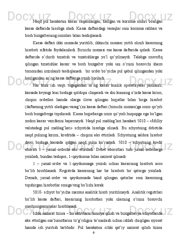 Naqd  pul   harakatini   kassir  raqamlangan,   tikilgan  va   korxona  muhri   bosilgan
kassa   daftarida   hisobga   oladi.  Kassa   daftaridagi   varaqlar   soni   korxona  rahbari   va
bosh buxgalterning imzolari bilan tasdiqlanadi.
Kassa   daftari   ikki   nusxada   yuritilib,   ikkinchi   nusxasi   yirtib   olinib   kassirning
hisoboti   sifatida   foydalaniladi.   Birinchi   nusxasi   esa   kassa   daftarida   qoladi.   Kassa
daftarida   o’chirib   tuzatish   va   tuzatishlarga   yo’l   qo’yilmaydi.   Т alabga   muvofiq
qilingan   tuzatishlar   kassir   va   bosh   buxgalter   yoki   uni   o’rnini   bosuvchi   shaxs
tomonidan imzolanib tasdiqlanadi.     bir order bo’yicha pul qabul qilingandan yoki
berilgandan so’ng kassa daftariga yozib boriladi.
Har   kuni   ish   vaqti   tugagandan   so’ng   kassir   kunlik   operatsiyalar   jamlanib,
kassada keyingi kun boshiga qoldiqni chiqaradi va shu kunning o’zida kassa kirim,
chiqim   orderlari   hamda   ularga   ilova   qilingan   hujjatlar   bilan   birga   hisobot
(daftarning yirtib oladigan varag’i)ni kassa daftari (birinchi nusxasi)ga imzo qo’yib
bosh buxgalterga topshiradi. Kassa hujjatlariga imzo qo’yish huquqiga ega bo’lgan
xodim kassir vazifasini bajarmaydi. Naqd pul mablag’lari harakati 5010 – «Milliy
valutadagi   pul   mablag’lari»   schyotida   hisobga   olinadi.   Bu   schyotning   debetida
naqd pulning kirimi, kreditida – chiqimi aks ettiriladi. Schyotning saldosi  hisobot
davri   boshiga   kassada   qolgan   naqd   pulni   ko’rsatadi.   5010   –   schyotning   kredit
oboroti   1   –   jurnal-orderda   aks   ettiriladi.   Debet   oborotlari   turli   jurnal-orderlarga
yoziladi, bundan tashqari, 1–qaydnoma bilan nazorat qilinadi. 
1   –   jurnal-order   va   1-qaydnomaga   yozish   uchun   kassirning   hisoboti   asos
bo’lib   hisoblanadi.   Registrda   kassirning   har   bir   hisoboti   bir   qatorga   yoziladi.
Demak,   jurnal-order   va   qaydnomada   band   qilingan   qatorlar   soni   kassirning
topshirgan hisobotlar soniga teng bo’lishi kerak.
5010- schyot bo’yicha maxsus analitik hisob yuritilmaydi. Analitik registrlari
bo’lib   kassa   daftari,   kassirning   hisobotlari   yoki   ularning   o’rnini   bosuvchi
mashinogrammalar hisoblanadi.
Ichki nazorat tizimi – bu aktivlarni himoya qilish va buxgalteriya schyotlarida
aks ettirilgan ma’lumotlarini to’g’riligini ta’minlash uchun ishlab chiqilgan siyosat
hamda   ish   yuritish   tartibidir.   Pul   harakatini   ichki   qat’iy   nazorat   qilish   tizimi
9 