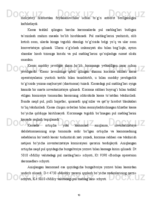 moliyaviy   hisobotdan   foydalanuvchilar   uchun   to’g’ri   axborot   berilganligini
kafolatlaydi.
Kassa   tashkil   qilingan   barcha   karxonalarda   pul   mablag’lari   butligini
ta’minlash   muhim   masala   bo’lib   hisoblanadi.   Pul   mablag’larini   yashirish,   olib
ketish   oson,   ularda   kimga   tegishli   ekanligi   to’g’risida   belgi   yo’q   va   ular   oson
konvertatsiya   qilinadi.   Ularni   o’g’irlash   imkoniyati   shu   bilan   bog’liqki,   ayrim
shaxslar   hisob   tizimiga   kirishi   va   pul   mablag’larini   qo’riqlashga   ruxsat   olishi
mumkin.
Kassir   moddiy   javobgar   shaxs   bo’lib,   korxonaga   yetkazilgan   zarar   uchun
javobgardir.   Kassir   lavozimiga   qabul   qilingan   shaxsni   korxona   rahbari   kassa
operatsiyalarini   yuritish   tartibi   bilan   tanishtirtib,   u   bilan   moddiy   javobgarlik
to’g’risida yozma majburiyat (shartnoma) tuzadi. Kassadagi pul mablag’lari oyiga
kamida bir marta inventarizatsiya qilinadi. Korxona rahbari buyrug’i bilan tashkil
etilgan   komissiya   tomonidan   kassirning   ishtirokida   kassa   to’satdan   tekshiriladi.
Bunda   naqd   pul,   pulli   hujjatlar,   qimmatli   qog’ozlar   va   qat’iy   hisobot   blankalari
to’liq tekshiriladi. Kassa chiqim orderlari bilan rasmiylashtirilmagan tilxatlar kassa
bo’yicha   qoldiqqa   kiritilmaydi.   Korxonaga   tegishli   bo’lmagan   pul   mablag’larini
kassada saqlash taqiqlanadi.
Kassada   ortiqcha   yoki   kamomad   aniqlansa,   inventarizatsiya
dalolatnomasining   orqa   tomonida   sodir   bo’lgan   ortiqcha   va   kamomadning
sabablarini ko’rsatib kassir tushintirish xati yozadi, korxona rahbari esa tekshirish
natijasi   bo’yicha   inventarizatsiya   komissiyasi   qarorini   tasdiqlaydi.   Aniqlangan
ortiqcha naqd pul quyidagicha buxgalteriya yozuvi bilan kassaga kirim qilinadi: Dt
5010   «Milliy   valutadagi   pul   mablag’lari»   schyoti,   Kt   9390   «Boshqa   operatsion
daromadlar» schyoti.
Aniqlangan   kamomad   esa   quyidagicha   buxgalteriya   yozuvi   bilan   kassirdan
undirib olinadi: D-t 4730 «Moddiy zararni qoplash bo’yicha xodimlarining qarzi»
schyoti, K-t 5010 «Milliy valutadagi pul mablag’lari» schyoti.
10 