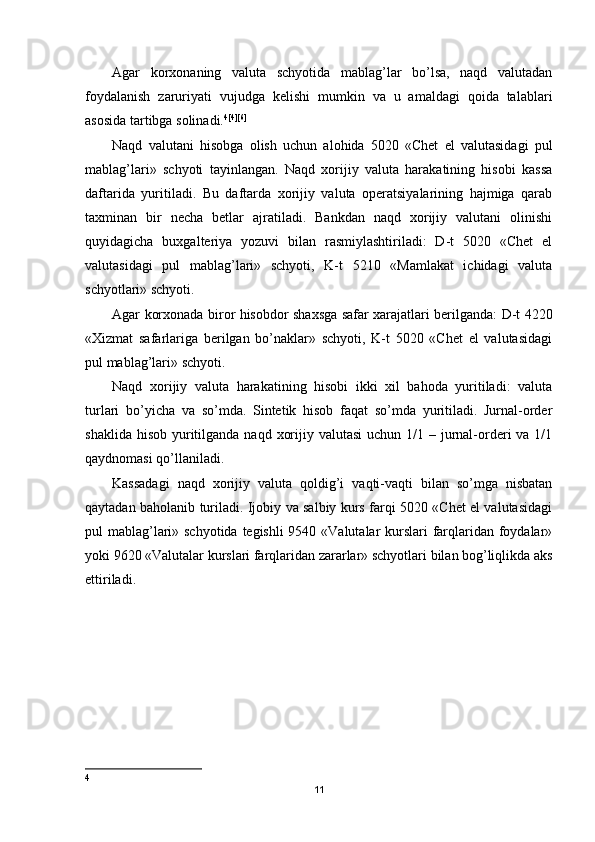 Agar   korxonaning   valuta   schyotida   mablag’lar   bo’lsa,   naqd   valutadan
foydalanish   zaruriyati   vujudga   kelishi   mumkin   va   u   amaldagi   qoida   talablari
asosida tartibga solinadi. 4 [4][6]
 
Naqd   valutani   hisobga   olish   uchun   alohida   5020   «Chet   el   valutasidagi   pul
mablag’lari»   schyoti   tayinlangan.   Naqd   xorijiy   valuta   harakatining   hisobi   kassa
daftarida   yuritiladi.   Bu   daftarda   xorijiy   valuta   operatsiyalarining   hajmiga   qarab
taxminan   bir   necha   betlar   ajratiladi.   Bankdan   naqd   xorijiy   valutani   olinishi
quyidagicha   buxgalteriya   yozuvi   bilan   rasmiylashtiriladi:   D-t   5020   «Chet   el
valutasidagi   pul   mablag’lari»   schyoti,   K-t   5210   «Mamlakat   ichidagi   valuta
schyotlari» schyoti. 
Agar korxonada biror hisobdor shaxsga safar xarajatlari berilganda: D-t 4220
« Х izmat   safarlariga   berilgan   bo’naklar»   schyoti,   K-t   5020   «Chet   el   valutasidagi
pul mablag’lari» schyoti.
Naqd   xorijiy   valuta   harakatining   hisobi   ikki   xil   bahoda   yuritiladi:   valuta
turlari   bo’yicha   va   so’mda.   Sintetik   hisob   faqat   so’mda   yuritiladi.   Jurnal-order
shaklida hisob  yuritilganda naqd  xorijiy valutasi  uchun 1/1 – jurnal-orderi  va 1/1
qaydnomasi qo’llaniladi.
Kassadagi   naqd   xorijiy   valuta   qoldig’i   vaqti-vaqti   bilan   so’mga   nisbatan
qaytadan baholanib turiladi. Ijobiy va salbiy kurs farqi 5020 «Chet el valutasidagi
pul mablag’lari» schyotida tegishli  9540 «Valutalar kurslari farqlaridan foydalar»
yoki 9620 «Valutalar kurslari farqlaridan zararlar» schyotlari bilan bog’liqlikda aks
ettiriladi.
4
11 