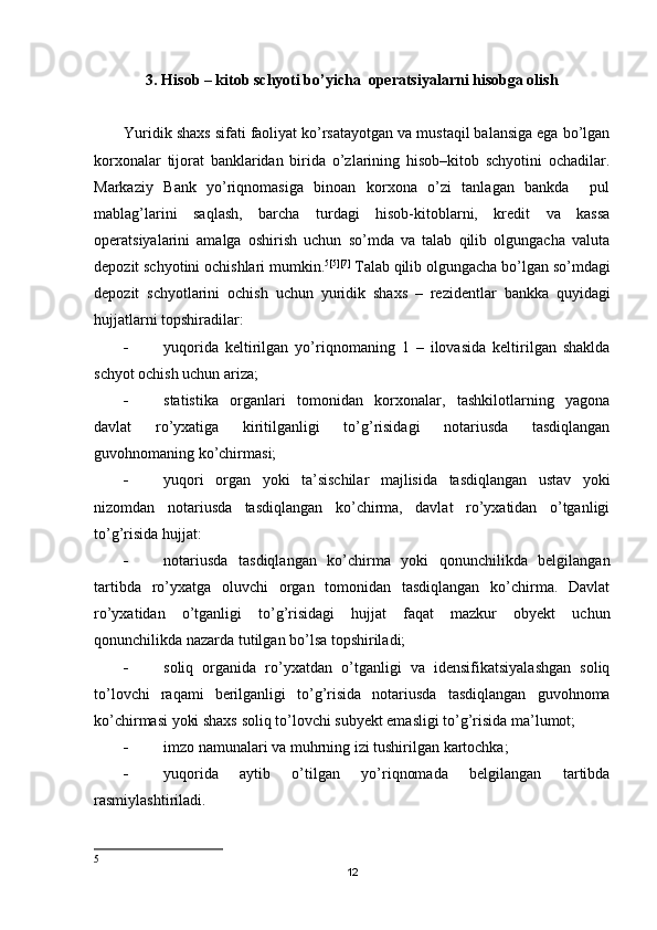 3. Hisob – kitob schyoti bo’yicha  operatsiyalarni hisobga olish
Yuridik shaxs sifati faoliyat ko’rsatayotgan va mustaqil balansiga ega bo’lgan
korxonalar   tijorat   banklaridan   birida   o’zlarining   hisob–kitob   schyotini   ochadilar.
Markaziy   Bank   yo’riqnomasiga   binoan   korxona   o’zi   tanlagan   bankda     pul
mablag’larini   saqlash,   barcha   turdagi   hisob-kitoblarni,   kredit   va   kassa
operatsiyalarini   amalga   oshirish   uchun   so’mda   va   talab   qilib   olgungacha   valuta
depozit schyotini ochishlari mumkin. 5 [5][7]
 Т alab   qilib   olgungacha   bo ’ lgan   so ’ mdagi
depozit   schyotlarini   ochish   uchun   yuridik   shaxs   –   rezidentlar   bankka   quyidagi
hujjatlarni   topshiradilar :
 yuqorida   keltirilgan   yo’riqnomaning   1   –   ilovasida   keltirilgan   shaklda
schyot ochish uchun ariza;
 statistika   organlari   tomonidan   korxonalar,   tashkilotlarning   yagona
davlat   ro’yxatiga   kiritilganligi   to’g’risidagi   notariusda   tasdiqlangan
guvohnomaning ko’chirmasi;
 yuqori   organ   yoki   ta’sischilar   majlisida   tasdiqlangan   ustav   yoki
nizomdan   notariusda   tasdiqlangan   ko’chirma,   davlat   ro’yxatidan   o’tganligi
to’g’risida hujjat:
 notariusda   tasdiqlangan   ko’chirma   yoki   qonunchilikda   belgilangan
tartibda   ro’yxatga   oluvchi   organ   tomonidan   tasdiqlangan   ko’chirma.   Davlat
ro’yxatidan   o’tganligi   to’g’risidagi   hujjat   faqat   mazkur   obyekt   uchun
qonunchilikda nazarda tutilgan bo’lsa topshiriladi;
 soliq   organida   ro’yxatdan   o’tganligi   va   idensifikatsiyalashgan   soliq
to’lovchi   raqami   berilganligi   to’g’risida   notariusda   tasdiqlangan   guvohnoma
ko’chirmasi yoki shaxs soliq to’lovchi subyekt emasligi to’g’risida ma’lumot;
 imzo namunalari va muhrning izi tushirilgan kartochka;
 yuqorida   aytib   o’tilgan   yo’riqnomada   belgilangan   tartibda
rasmiylashtiriladi.
5
12 