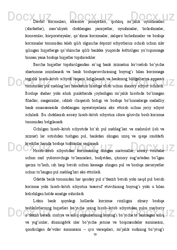 Davlat   korxonlari,   aksioner   jamiyatlari,   qishloq   xo’jalik   uyushmalari
(shirkatlar),   mas’uliyati   cheklangan   jamiyatlar,   uyushmalar,   birlashmalar,
konsernlar,   korporatsiyalar,   qo’shma   korxonalar,   xalqaro   birlashmalar   va   boshqa
korxonalar  tomonidan talab qilib olguncha depozit  schyotlarini  ochish uchun zikr
qilingan   hujjatlarga   qo’shimcha   qilib   bankka   yuqorida   keltirilgan   yo’riqnomaga
binoan yana boshqa hujjatlar topshiradilar.
Barcha   hujjatlar   topshirilgandan   so’ng   bank   xizmatini   ko’rsatish   bo’yicha
shartnoma   imzolanadi   va   bank   boshqaruvchisining   buyrug’i   bilan   korxonaga
tegishli  hisob–kitob schyoti  raqami belgilanadi va bankning buxgalteriya apparati
tomonidan pul mablag’lari harakatini hisobga olish uchun shaxsiy schyot ochiladi.
Boshqa   shahar   yoki   aholi   punktlarida   joylashgan   xo’jalik   hisobida   bo’lmagan
filiallar,   magazinlar,   ishlab   chiqarish   birligi   va   boshqa   bo’linmalarga   mahalliy
bank   muassasasida   cheklangan   operatsiyalarni   aks   ettirish   uchun   joriy   schyot
ochiladi. Bu cheklanish  asosiy  hisob–kitob schyotini  idora qiluvchi  bosh korxona
tomonidan belgilanadi.
Ochilgan   hisob–kitob   schyotida   bo’sh   pul   mablag’lari   va   mahsulot   (ish   va
xizmat)   lar   sotishdan   tushgan   pul,   bankdan   olingan   uzoq   va   qisqa   muddatli
kreditlar hamda boshqa tushumlar saqlanadi.
Hisob–kitob   schyotidan   korxonaning   olingan   materiallar,   asosiy   vositalar
uchun   mol   yuboruvchiga   to’lanmalari,   budjetdan,   ijtimoiy   sug’urtadan   bo’lgan
qarzni   to’lash,   ish   haqi   berish   uchun   kassaga   olingan   pul   va   boshqa   zaruriyatlar
uchun to’langan pul mablag’lari aks ettiriladi.
Odatda bank tomonidan har qanday pul o’tkazib berish yoki naqd pul berish
korxona   yoki   hisob–kitob   schyotini   tasarruf   etuvchining   buyrug’i   yoki   u   bilan
kelishilgan holda amalga oshiriladi. 
Lekin   bank   quyidagi   hollarda   korxona   roziligini   olmay   boshqa
tashkilotlarning   hujjatlari   bo’yicha   uning   hisob–kitob   schyotidan   pulni   majburiy
o’tkazib beradi: moliya va soliq organlarining buyrug’i bo’yicha to’lanmagan soliq
va   yig’imlar,   shuningdek   ular   bo’yicha   jarima   va   boqimandalar   summasini;
qondirilgan   da’volar   summasini   –   ijro   varaqalari,   xo’jalik   sudining   bo’yrug’i
13 