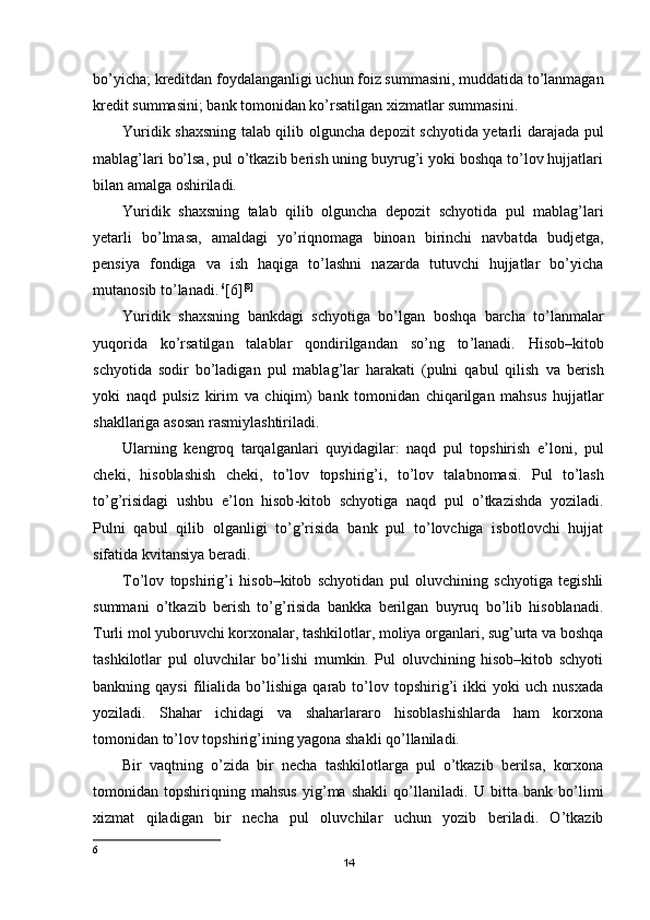 bo’yicha; kreditdan foydalanganligi uchun foiz summasini, muddatida to’lanmagan
kredit summasini; bank tomonidan ko’rsatilgan xizmatlar summasini.
Yuridik shaxsning talab qilib olguncha depozit schyotida yetarli darajada pul
mablag’lari bo’lsa, pul o’tkazib berish uning buyrug’i yoki boshqa to’lov hujjatlari
bilan amalga oshiriladi.
Yuridik   shaxsning   talab   qilib   olguncha   depozit   schyotida   pul   mablag’lari
yetarli   bo’lmasa,   amaldagi   yo’riqnomaga   binoan   birinchi   navbatda   budjetga,
pensiya   fondiga   va   ish   haqiga   to’lashni   nazarda   tutuvchi   hujjatlar   bo’yicha
mutanosib to’lanadi.   6
[6] [8]
Yuridik   shaxsning   bankdagi   schyotiga   bo ’ lgan   boshqa   barcha   to ’ lanmalar
yuqorida   ko ’ rsatilgan   talablar   qondirilgandan   so ’ ng   to ’ lanadi .   Hisob – kitob
schyotida   sodir   bo ’ ladigan   pul   mablag ’ lar   harakati   ( pulni   qabul   qilish   va   berish
yoki   naqd   pulsiz   kirim   va   chiqim )   bank   tomonidan   chiqarilgan   mahsus   hujjatlar
shakllariga   asosan   rasmiylashtiriladi .
Ularning   kengroq   tarqalganlari   quyidagilar :   naqd   pul   topshirish   e ’ loni ,   pul
cheki ,   hisoblashish   cheki ,   to ’ lov   topshirig ’ i ,   to ’ lov   talabnomasi .   Pul   t o’ lash
t o’ g ’ risidagi   ushbu   e ’ lon   h isob - kitob   schyotiga   naqd   pul   o’ tkazishda   yoziladi .
Pulni   qabul   qilib   olganligi   to’g’risida   bank   pul   to’lovchiga   isbotlovchi   hujjat
sifatida kvitansiya beradi.
Т o’lov   topshirig’i   hisob–kitob   schyotidan   pul   oluvchining   schyotiga   tegishli
summani   o’tkazib   berish   to’g’risida   bankka   berilgan   buyruq   bo’lib   hisoblanadi.
Т urli mol yuboruvchi korxonalar, tashkilotlar, moliya organlari, sug’urta va boshqa
tashkilotlar   pul   oluvchilar   bo’lishi   mumkin.   Pul   oluvchining   hisob–kitob   schyoti
bankning  qaysi   filialida  bo’lishiga   qarab  to’lov  topshirig’i   ikki   yoki   uch   nusxada
yoziladi.   Shahar   ichidagi   va   shaharlararo   hisoblashishlarda   ham   korxona
tomonidan to’lov topshirig’ining yagona shakli qo’llaniladi.
Bir   vaqtning   o’zida   bir   necha   tashkilotlarga   pul   o’tkazib   berilsa,   korxona
tomonidan   topshiriqning   mahsus   yig’ma   shakli   qo’llaniladi.   U   bitta   bank   bo’limi
xizmat   qiladigan   bir   necha   pul   oluvchilar   uchun   yozib   beriladi.   O’tkazib
6
14 