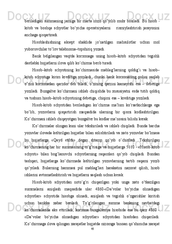 beriladigan summaning jamiga bir marta imzo qo’yilib muhr  bosiladi. Bu hisob -
kitob   va   boshqa   schyotlar   bo’yicha   operatsiyalarni       rismiylashtirish   jarayonini
anchaga qisqartiradi.
Hisoblashishning   aksept   shaklida   jo’natilgan   mahsulotlar   uchun   mol
yuboruvchilar to’lov talabnoma–topshiriq yozadi.
Bank   belgilangan   vaqtda   korxonaga   uning   hisob–kitob   schyotidan   tegishli
dastlabki hujjatlarni ilova qilib ko’chirma berib turadi.
Hisob–kitob   schyotining   ko’chirmasida   mablag’larning   qoldig’i   va   hisob–
kitob   schyotiga   kirim   kreditiga   yoziladi,   chunki   bank   korxonaning   pulini   saqlab
o’zini   korxonadan   qarzdor   deb   biladi,   o’zining   qarzini   kamayishi   esa   –   debetiga
yoziladi. Buxgalter  ko’chirmani  ishlab  chiqishda bu xususiyatni  esda  tutib qoldiq
va tushum hisob–kitob schyotining debetiga, chiqimi esa – kreditiga yoziladi.
Hisob-kitob   schyotidan   beriladigan   ko’chirma   ma’lum   ko’rsatkichlarga   ega
bo’lib,   yozuvlarni   qisqartirish   maqsadida   ularning   bir   qismi   kodlashtirilgan.
Ko’chirmani ishlab chiqayotgan buxgalter bu kodlar ma’nosini bilishi kerak.
Ko’chirmalar olingan kuni ular tekshiriladi va ishlab chiqiladi. Bunda barcha
yozuvlar ilovada keltirilgan hujjatlar bilan solishtiriladi va xato yozuvlar bo’lmasa
bu   hujjatlarga   «Qayd   etildi»   degan   shtamp   qo’yib   o’chiriladi.   Т ekshirilgan
ko’chirmaning har bir summasining to’g’risiga va hujjatlarga 5110 - «Hisob-kitob
schyoti»   bilan   bog’lanuvchi   schyotlarning   raqamlari   qo’yib   chiqiladi.   Bundan
tashqari,   hujjatlarga   ko’chirmada   keltirilgan   yozuvlarning   tartib   raqami   yozib
qo’yiladi.   Bularning   hammasi   pul   mablag’lari   harakatini   nazorat   qilish,   hisob
ishlarini avtomatlashtirish va hujjatlarni saqlash uchun kerak.
Hisob-kitob   schyotidan   noto’g’ri   chiqarilgan   yoki   unga   xato   o’tkazilgan
summalarni   aniqlash   maqsadida   ular   4860-«Da’volar   bo’yicha   olinadigan
schyotlar»   schyotida   hisobga   olinadi,   aniqlash   va   tegishli   o’zgarishlar   kiritish
uchun   bankka   xabar   beriladi.   Т o’g’rilangan   summa   bankning   navbatdagi
ko’chirmalarida   aks   ettiriladi,   korxona   buxgalteriya   hisobida   esa   bu   qarz   4860   -
«Da’volar   bo’yicha   olinadigan   schyotlar»   schyotidan   hisobdan   chiqariladi.
Ko’chirmaga ilova qilingan xarajatlar hujjatda nizomga binoan qo’shimcha xarajat
15 