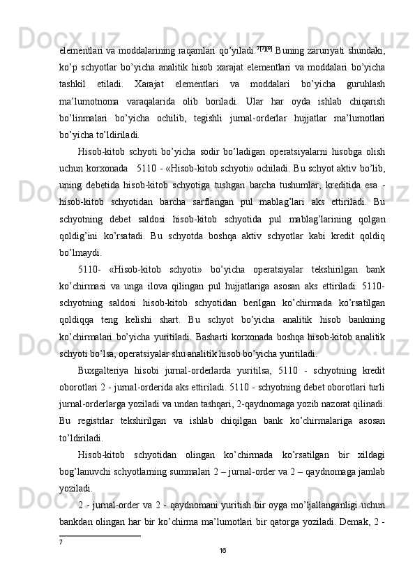 elementlari va moddalarining raqamlari qo’yiladi. 7 [7][9]
  Buning   zaruriyati   shundaki ,
ko ’ p   schyotlar   bo ’ yicha   analitik   hisob   xarajat   elementlari   va   moddalari   bo ’ yicha
tashkil   etiladi .   Х arajat   elementlari   va   moddalari   bo’yicha   guruhlash
ma’lumotnoma   varaqalarida   olib   boriladi.   Ular   har   oyda   ishlab   chiqarish
bo’linmalari   bo’yicha   ochilib,   tegishli   jurnal-orderlar   hujjatlar   ma’lumotlari
bo’yicha to’ldiriladi.
Hisob-kitob   schyoti   bo’yicha   sodir   bo’ladigan   operatsiyalarni   hisobga   olish
uchun korxonada     5110 - «Hisob-kitob schyoti» ochiladi. Bu schyot aktiv bo’lib,
uning   debetida   hisob-kitob   schyotiga   tushgan   barcha   tushumlar,   kreditida   esa   -
hisob-kitob   schyotidan   barcha   sarflangan   pul   mablag’lari   aks   ettiriladi.   Bu
schyotning   debet   saldosi   hisob-kitob   schyotida   pul   mablag’larining   qolgan
qoldig’ini   ko’rsatadi.   Bu   schyotda   boshqa   aktiv   schyotlar   kabi   kredit   qoldiq
bo’lmaydi.
5110-   «Hisob-kitob   schyoti»   bo’yicha   operatsiyalar   tekshirilgan   bank
ko’chirmasi   va   unga   ilova   qilingan   pul   hujjatlariga   asosan   aks   ettiriladi.   5110-
schyotning   saldosi   hisob-kitob   schyotidan   berilgan   ko’chirmada   ko’rsatilgan
qoldiqqa   teng   kelishi   shart.   Bu   schyot   bo’yicha   analitik   hisob   bankning
ko’chirmalari   bo’yicha   yuritiladi.   Basharti   korxonada   boshqa   hisob-kitob   analitik
schyoti bo’lsa, operatsiyalar shu analitik hisob bo’yicha yuritiladi.
Buxgalteriya   hisobi   jurnal-orderlarda   yuritilsa,   5110   -   schyotning   kredit
oborotlari 2 - jurnal-orderida aks ettiriladi. 5110 - schyotning debet oborotlari turli
jurnal-orderlarga yoziladi va undan tashqari, 2-qaydnomaga yozib nazorat qilinadi.
Bu   registrlar   tekshirilgan   va   ishlab   chiqilgan   bank   ko’chirmalariga   asosan
to’ldiriladi.
Hisob-kitob   schyotidan   olingan   ko’chirmada   ko’rsatilgan   bir   xildagi
bog’lanuvchi schyotlarning summalari 2 – jurnal-order va 2 – qaydnomaga jamlab
yoziladi.
2 - jurnal-order va 2 - qaydnomani yuritish bir oyga mo’ljallanganligi uchun
bankdan olingan har bir ko’chirma ma’lumotlari bir qatorga yoziladi. Demak, 2 -
7
16 