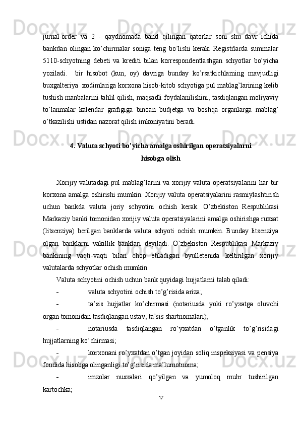 jurnal-order   va   2   -   qaydnomada   band   qilingan   qatorlar   soni   shu   davr   ichida
bankdan   olingan   ko’chirmalar   soniga   teng   bo’lishi   kerak.   Registrlarda   summalar
5110-schyotning   debeti   va   krediti   bilan   korrespondentlashgan   schyotlar   bo’yicha
yoziladi.     bir   hisobot   (kun,   oy)   davriga   bunday   ko’rsatkichlarning   mavjudligi
buxgalteriya  xodimlariga korxona hisob-kitob schyotiga pul mablag’larining kelib
tushish manbalarini tahlil qilish, maqsadli foydalanilishini, tasdiqlangan moliyaviy
to’lanmalar   kalendar   grafigiga   binoan   budjetga   va   boshqa   organlarga   mablag’
o’tkazilishi ustidan nazorat qilish imkoniyatini beradi.
4. Valuta schyoti bo’yicha amalga oshirilgan operatsiyalarni 
hisobga olish
Х orijiy valutadagi  pul  mablag’larini va xorijiy valuta operatsiyalarini  har bir
korxona amalga oshirishi mumkin.   Х orijiy valuta operatsiyalarini rasmiylashtirish
uchun   bankda   valuta   joriy   schyotini   ochish   kerak.   O’zbekiston   Respublikasi
Markaziy banki tomonidan xorijiy valuta operatsiyalarini amalga oshirishga ruxsat
(litsenziya)   berilgan   banklarda   valuta   schyoti   ochish   mumkin.   Bunday   litsenziya
olgan   banklarni   vakillik   banklari   deyiladi.   O’zbekiston   Respublikasi   Markaziy
bankining   vaqti-vaqti   bilan   chop   etiladigan   byulletenida   keltirilgan   xorijiy
valutalarda schyotlar ochish mumkin.
Valuta schyotini ochish uchun bank quyidagi hujjatlarni talab qiladi:
 valuta schyotini ochish to’g’risida ariza;
 ta’sis   hujjatlar   ko’chirmasi   (notariusda   yoki   ro’yxatga   oluvchi
organ tomonidan tasdiqlangan ustav, ta’sis shartnomalari);
 notariusda   tasdiqlangan   ro’yxatdan   o’tganlik   to’g’risidagi
hujjatlarning ko’chirmasi;
 korxonani ro’yxatdan o’tgan joyidan soliq inspeksiyasi va pensiya
fondida hisobga olinganligi to’g’risida ma’lumotnoma;
 imzolar   nusxalari   qo’yilgan   va   yumoloq   muhr   tushirilgan
kartochka;
17 