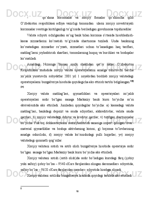  qo’shma   korxonalar   va   xorijiy   firmalar   qo’shimcha   qilib
O’zbekiston   respublikasi   adliya   vazirligi   tomonidan     ularni   xorijiy   investitsiyali
korxonalar reestriga kiritilganligi to’g’risida beriladigan guvohnoma topshiradilar.
Valuta schyoti  ochilgandan so’ng bank bilan korxona o’rtasida  hisoblashish-
kassa   xizmatlarini   ko’rsatish   to’g’risida   shartnoma   tuziladi.   Unda   bankning
ko’rsatadigan   xizmatlar   ro’yxati,   xizmatlari   uchun   to’lanadigan   haq   tariflari,
mablag’larni joylashtirish shartlari, tomonlarning huquq va burchlari va boshqalar
ko’rsatiladi.
Amaldagi   Nizomga   binoan   mulk   shaklidan   qat’iy   nazar   O’zbekiston
Respublikasi   xududida   xorijiy   valuta   operatsiyalarini   amalga   oshiruvchi   barcha
xo’jalik   yuratuvchi   subyektlar   2001   yil   1   noyabrdan   boshlab   xorijiy   valutadagi
operatsiyalarni buxgalteriya hisobida quyidagicha aks ettirish tartibi belgilangan. 8 [8]
[10]
Х orijiy   valuta   mablag ’ lari ,   qiymatliklari   va   operatsiyalari   xo ’ jalik
operatsiyalari   sodir   bo ’ lgan   sanaga   Markaziy   bank   kursi   bo ’ yicha   so ’ m
ekvivalentida   aks   ettiriladi .   Jumladan   quyidagilar   bo ’ yicha :   a )   kassadagi   valuta
mablag ’ lari ,   bankdagi   depozit   va   ssuda   schyotlari ,   akkreditivlar ,   valuta   ssuda
qarzlari ;   b )   xorijiy   valutadagi   debitor   va   kreditor   qarzlar ;   v )   tuzilgan   shartnomalar
bo ’ yicha   Yuk   boj   deklaratsiyasini   rasmiylashtirish   sanasiga   import   qilingan   tovar -
material   qiymatliklar   va   boshqa   aktivlarning   kirimi ;   g )   bojxona   to ’ lovlarining
amalga   oshirilishi ;   d )   xorijiy   valuta   ko ’ rinishidagi   pulli   hujjatlar ;   ye )   xorijiy
valutadagi   qimmatli   qog ’ ozlar .
Х orijiy   valutani   sotish   va   sotib   olish   buxgalteriya   hisobida   operatsiya   sodir
bo ’ lgan    sanaga   bo ’ lgan   Markaziy   bank   kursi   bo ’ yicha   aks   ettiriladi .
Х orijiy   valutani   sotish   ( sotib   olish ) da   sodir   bo ’ ladigan   kursdagi   farq   ( ijobiy
yoki   salbiy )  ijobiy   bo ’ lsa  – 9540 « Kurs   farqlaridan   olingan   daromadlar »  schyotida ,
salbiy   bo ’ lsa  – 9620 « Kurs   farqlaridan   zararlar »  schyotida   hisobga   olinadi .
Х orijiy   valutani   sotilishi   buxgalteriya   hisobida   quyidagi   tartibda   aks   ettiriladi :
8
18 