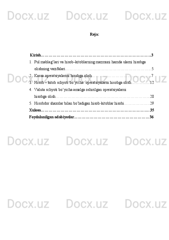 Reja:
      Kirish………………………………………………………………………...3
1. Pul mablag’lari va hisob–kitoblarning mazmuni hamda ularni hisobga 
olishning vazifalari………………………………………………………...5
2. Kassa operatsiyalarini hisobga olish………………………………………7
3. Hisob – kitob schyoti bo’yicha  operatsiyalarni hisobga olish……….......12
4. Valuta schyoti bo’yicha amalga oshirilgan operatsiyalarni 
hisobga olish……………………………………………………………...20
5. Hisobdor shaxslar bilan bo’ladigan hisob-kitoblar hisobi………………..29
Xulosa…………………………………………………………………….….35
Foydalanilgan adabiyotlar…………………………………………………36 