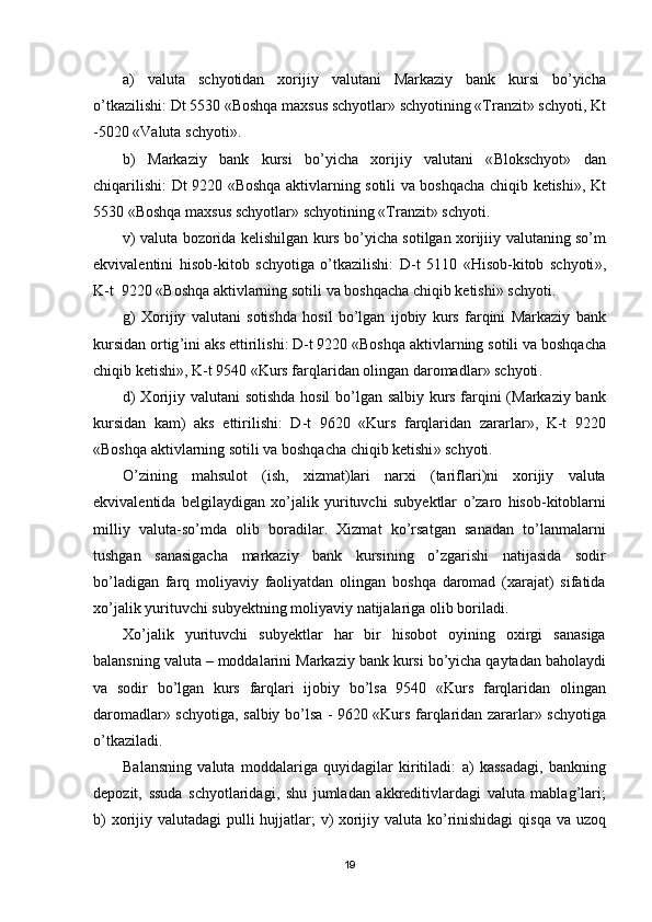 a )   valuta   schyotidan   xorijiy   valutani   Markaziy   bank   kursi   bo ’ yicha
o ’ tkazilishi :  Dt  5530 « Boshqa   maxsus   schyotlar »  schyotining  «Т ranzit »  schyoti ,  Kt
-5020 « Valuta   schyoti ».
b )   Markaziy   bank   kursi   bo ’ yicha   xorijiy   valutani   « Blokschyot »   dan
chiqarilishi :   Dt   9220 « Boshqa   aktivlarning   sotili   va   boshqacha   chiqib   ketishi »,   Kt
5530 « Boshqa   maxsus   schyotlar »  schyotining  «Т ranzit »  schyoti .
v )   valuta   bozorida   kelishilgan   kurs   bo ’ yicha   sotilgan   xorijiiy   valutaning   so ’ m
ekvivalentini   hisob - kitob   schyotiga   o ’ tkazilishi :   D - t   5110   « Hisob - kitob   schyoti »,
K - t   9220 « Boshqa   aktivlarning   sotili   va   boshqacha   chiqib   ketishi »  schyoti .
g )   Х orijiy   valutani   sotishda   hosil   bo ’ lgan   ijobiy   kurs   farqini   Markaziy   bank
kursidan   ortig ’ ini   aks   ettirilishi :  D - t  9220 « Boshqa   aktivlarning   sotili   va   boshqacha
chiqib   ketishi »,  K - t  9540 « Kurs   farqlaridan   olingan   daromadlar »  schyoti .
d ) Х orijiy   valutani   sotishda   hosil   bo ’ lgan   salbiy   kurs   farqini   ( Markaziy   bank
kursidan   kam )   aks   ettirilishi :   D - t   9620   « Kurs   farqlaridan   zararlar »,   K - t   9220
« Boshqa   aktivlarning   sotili   va   boshqacha   chiqib   ketishi »  schyoti .
O ’ zining   mahsulot   ( ish ,   xizmat ) lari   narxi   ( tariflari ) ni   xorijiy   valuta
ekvivalentida   belgilaydigan   xo ’ jalik   yurituvchi   subyektlar   o ’ zaro   hisob - kitoblarni
milliy   valuta - so ’ mda   olib   boradilar .   Х izmat   ko ’ rsatgan   sanadan   to ’ lanmalarni
tushgan   sanasigacha   markaziy   bank   kursining   o ’ zgarishi   natijasida   sodir
bo ’ ladigan   farq   moliyaviy   faoliyatdan   olingan   boshqa   daromad   ( xarajat )   sifatida
xo ’ jalik   yurituvchi   subyektning   moliyaviy   natijalariga   olib   boriladi .
Х o ’ jalik   yurituvchi   subyektlar   har   bir   hisobot   oyining   oxirgi   sanasiga
balansning   valuta  –  moddalarini   Markaziy   bank   kursi   bo ’ yicha   qaytadan   baholaydi
va   sodir   bo ’ lgan   kurs   farqlari   ijobiy   bo ’ lsa   9540   « Kurs   farqlaridan   olingan
daromadlar »   schyotiga ,   salbiy   bo ’ lsa   - 9620 « Kurs   farqlaridan   zararlar »   schyotiga
o ’ tkaziladi .
Balansning   valuta   moddalariga   quyidagilar   kiritiladi :   a )   kassadagi ,   bankning
depozit ,   ssuda   schyotlaridagi ,   shu   jumladan   akkreditivlardagi   valuta   mablag ’ lari ;
b )   xorijiy   valutadagi   pulli   hujjatlar ;   v )   xorijiy   valuta   ko ’ rinishidagi   qisqa   va   uzoq
19 