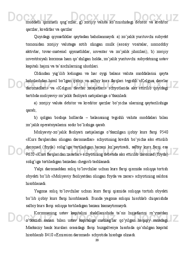 muddatli   qimmatli   qog ’ ozlar ;   g )   xorijiy   valuta   ko ’ rinishidagi   debitor   va   kreditor
qarzlar ,  kreditlar   va   qarzlar
Quyidagi   qiymatliklar   qaytadan   baholanmaydi :   a )   xo ’ jalik   yurituvchi   subyekt
tomonidan   xorijiy   valutaga   sotib   olingan   mulk   ( asosiy   vositalar ,   nomoddiy
aktivlar ,   tovar - material   qiymatliklar ,   inventar   va   xo ’ jalik   jihozlari );   b )   xorijiy
investitsiyali   korxona   ham   qo ’ shilgan   holda ,  xo ’ jalik   yurituvchi   subyektning   ustav
kapitali   hajmi   va   ta ’ sischilarning   ulushlari .
Oldindan   yig ’ ilib   kelingan   va   har   oygi   balans   valuta   moddalarini   qayta
baholashdan   hosil   bo ’ lgan   ijobiy   va   salbiy   kurs   farqlari   tegishli   « Kelgusi   davrlar
daromadlari »   va   « Kelgusi   davrlar   xarajatlari »   schyotlarida   aks   ettirilib   quyidagi
tartibda   moliyaviy - xo ’ jalik   faoliyati   natijalariga   o ’ tkaziladi :
a)   xorijiy   valuta   debitor   va   kreditor   qarzlar   bo’yicha   ularning   qaytarilishiga
qarab;
b)   qolgan   boshqa   hollarda   –   balansning   tegishli   valuta   moddalari   bilan
xo’jalik operatsiyalarini sodir bo’lishiga qarab.
Moliyaviy-xo’jalik   faoliyati   natijalariga   o’tkazilgan   ijobiy   kurs   farqi   9540
«Kurs   farqlaridan   olingan   daromadlar»   schyotining   krediti   bo’yicha   aks   ettirilib
daromad   (foyda)   solig’iga   tortiladigan   bazani   ko’paytiradi,   salbiy   kurs   farqi   esa
9620 «Kurs farqlaridan zararlar» schyotining debetida aks ettirilib daromad (foyda)
solig’iga tortiladigan bazadan chegirib tashlanadi.
Yalpi daromaddan soliq to’lovchilar uchun kurs farqi qismida soliqqa tortish
obyekti bo’lib «Moliyaviy faoliyatdan olingan foyda va zarar» schyotining saldosi
hisoblanadi.
Yagona   soliq   to’lovchilar   uchun   kurs   farqi   qismida   soliqqa   tortish   obyekti
bo’lib   ijobiy   kurs   farqi   hisoblanadi.   Bunda   yagona   soliqni   hisoblab   chiqarishda
salbiy kurs farqi soliqqa tortiladigan bazani kamaytirmaydi.
Korxonaning   ustav   kapitalini   shakllanishida   ta’sis   hujjatlarini   ro’yxatdan
o’tkazish   sanasi   bilan   ustav   kapitaliga   mablag’lar   qo’yilgan   haqiqiy   sanadagi
Markaziy   bank   kurslari   orasidagi   farqi   buxgalteriya   hisobida   qo’shilgan   kapital
hisoblanib 8410 «Emission daromad» schyotida hisobga olinadi.
20 