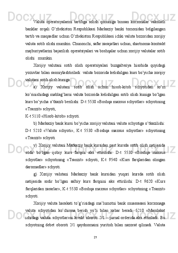 Valuta   operatsiyalarini   tartibga   solish   qonuniga   binoan   korxonalar   vakolatli
banklar   orqali   O’zbekiston   Respublikasi   Markaziy   banki   tomonidan   belgilangan
tartib va maqsadlar uchun O’zbekiston Respublikasi ichki valuta bozoridan xorijiy
valuta sotib olishi mumkin. Chunonchi, safar xarajatlari uchun, shartnoma-kontrakt
majburiyatlarini bajarilish operatsiyalari va boshqalar uchun xorijiy valutalar sotib
olishi   mumkin. 
Х orijiy   valutani   sotib   olish   operatsiyalari   buxgalteriya   hisobida   quyidagi
yozuvlar bilan rasmiylashtiriladi: valuta bozorida kelishilgan kurs bo’yicha xorijiy
valutani sotib olish kuniga.
a)   Х orijiy   valutani   sotib   olish   uchun   hisob-kitob   schyotidan   so’m
ko’rinishidagi mablag’larni valuta bozorida kelishilgan sotib olish kuniga bo’lgan
kurs bo’yicha o’tkazib berilishi: D-t 5530 «Boshqa maxsus schyotlar» schyotining
« Т ranzit» schyoti, 
K-t 5110 «Hisob-kitob» schyoti.
b) Markaziy bank kursi bo’yicha xorijiy valutani valuta schyotiga o’tkazilishi:
D-t   5210   «Valuta   schyoti»,   K-t   5530   «Boshqa   maxsus   schyotlar»   schyotining
« Т ranzit» schyoti.
v)   Х orijiy valutani Markaziy bank kursidan past kursda sotib olish natijasida
sodir   bo’lgan   ijobiy   kurs   farqini   aks   ettirilishi:   D-t   5530   «Boshqa   maxsus
schyotlar»   schyotining   « Т ranzit»   schyoti,   K-t   9540   «Kurs   farqlaridan   olingan
daromadlar» schyoti.
g)   Х orijiy   valutani   Markaziy   bank   kursidan   yuqori   kursda   sotib   olish
natijasida   sodir   bo’lgan   salbiy   kurs   farqnini   aks   ettirilishi:   D-t   9620   «Kurs
farqlaridan zararlar», K-t 5530 «Boshqa maxsus schyotlar» schyotining « Т ranzit»
schyoti.
Х orijiy   valuta   harakati   to’g’risidagi   ma’lumotni   bank   muassasasi   korxonaga
valuta   schyotidan   ko’chirma   berish   yo’li   bilan   xabar   beradi.   5210   «Mamlakat
ichidagi   valuta   schyotlar»ni   kredit   oboroti   2/1   –   jurnal-orderida   aks   ettiriladi.   Bu
schyotning   debet   oboroti   2/1   qaydnomaini   yuritish   bilan   nazorat   qilinadi.   Valuta
21 