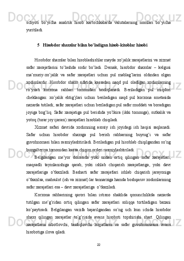 schyoti   bo’yicha   analitik   hisob   kartochkalarda   valutalarning   nomlari   bo’yicha
yuritiladi.
5 Hisobdor shaxslar bilan bo’ladigan hisob-kitoblar hisobi
Hisobdor shaxslar bilan hisoblashishlar mayda xo’jalik xarajatlarini va xizmat
safar   xarajatlarini   to’lashda   sodir   bo’ladi.   Demak,   hisobdor   shaxslar   –   kelgusi
ma’muriy-xo’jalik   va   safar   xarajatlari   uchun   pul   mablag’larini   oldindan   olgan
xodimlardir.   Hisobdor   shaxs   sifatida   kassadan   naqd   pul   oladigan   xodimlarning
ro’yxati   korxona   rahbari   tomonidan   tasdiqlanadi.   Beriladigan   pul   miqdori
cheklangan:   xo’jalik   ehtig’jlari   uchun   beriladigan   naqd   pul   korxona   smetasida
nazarda tutiladi; safar xarajatlari uchun beriladigan pul safar muddati va boradigan
joyiga   bog’liq.   Safar   xarajatiga   pul   berishda   yo’lkira   (ikki   tomonga),   sutkalik   va
yotoq (turar joy ijarasi) xarajatlari hisoblab chiqiladi.
Х izmat   safari   davrida   xodimning   asosiy   ish   joyidagi   ish   haqisi   saqlanadi.
Safar   uchun   hisobdor   shaxsga   pul   berish   rahbarning   buyrug’i   va   safar
guvohnomasi bilan rasmiylashtiriladi. Beriladigan pul hisoblab chiqilgandan so’ng
buxgalteriya tomonidan kassa chiqim orderi rasmiylashtiriladi.
Belgilangan   me’yor   doirasida   yoki   undan   ortiq   qilingan   safar   xarajatlari,
maqsadli   tayinlanishiga   qarab,   yoki   ishlab   chiqarish   xarajatlariga,   yoki   davr
xarajatlariga   o’tkaziladi.   Basharti   safar   xarajatlari   ishlab   chiqarish   jarayoniga
o’tkazilsa, mahsulot (ish va xizmat) lar tannarxiga hamda boshqaruv xodimlarining
safar xarajatlari esa – davr xarajatlariga  o’tkaziladi.
Korxona   rahbarining   qarori   bilan   istisno   shaklida   qonunchilikda   nazarda
tutilgan   me’g’ridan   ortiq   qilingan   safar   xarajatlari   soliqqa   tortiladigan   bazani
ko’paytiradi.   Belgilangan   vazifa   bajarilgandan   so ’ ng   uch   kun   ichida   hisobdor
shaxs   qilingan   xarajatlar   to ’ g ’ risida   avans   hisoboti   topshirishi   shart .   Qilingan
xarajatlarni   isbotlovchi ,   tasdiqlovchi   hujjatlarni   va   safar   guvohnomasini   avans
hisobotiga   ilova   qiladi .
22 