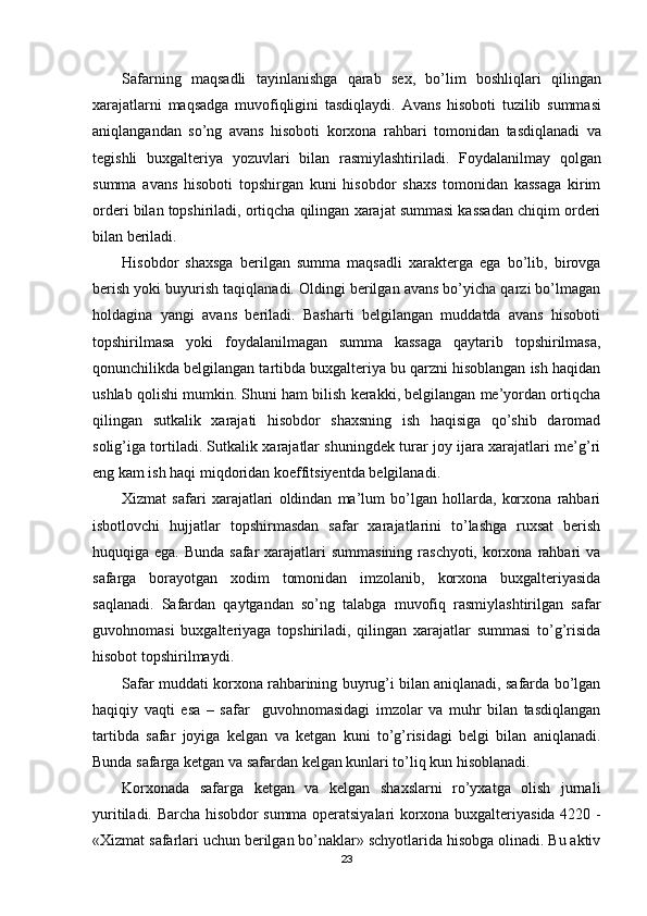 Safarning   maqsadli   tayinlanishga   qarab   sex ,   bo ’ lim   boshliqlari   qilingan
xarajatlarni   maqsadga   muvofiqligini   tasdiqlaydi .   Avans   hisoboti   tuzilib   summasi
aniqlangandan   so ’ ng   avans   hisoboti   korxona   rahbari   tomonidan   tasdiqlanadi   va
tegishli   buxgalteriya   yozuvlari   bilan   rasmiylashtiriladi .   Foydalanilmay   qolgan
summa   avans   hisoboti   topshirgan   kuni   hisobdor   shaxs   tomonidan   kassaga   kirim
orderi bilan topshiriladi, ortiqcha qilingan xarajat summasi kassadan chiqim orderi
bilan beriladi.
Hisobdor   shaxsga   berilgan   summa   maqsadli   xarakterga   ega   bo’lib,   birovga
berish yoki buyurish taqiqlanadi. Oldingi berilgan avans bo’yicha qarzi bo’lmagan
holdagina   yangi   avans   beriladi.   Basharti   belgilangan   muddatda   avans   hisoboti
topshirilmasa   yoki   foydalanilmagan   summa   kassaga   qaytarib   topshirilmasa,
qonunchilikda belgilangan tartibda buxgalteriya bu qarzni hisoblangan ish haqidan
ushlab qolishi mumkin. Shuni ham bilish kerakki, belgilangan me’yordan ortiqcha
qilingan   sutkalik   xarajati   hisobdor   shaxsning   ish   haqisiga   qo’shib   daromad
solig’iga tortiladi. Sutkalik xarajatlar shuningdek turar joy ijara xarajatlari me’g’ri
eng kam ish haqi miqdoridan koeffitsiyentda belgilanadi.
Х izmat   safari   xarajatlari   oldindan   ma’lum   bo’lgan   hollarda,   korxona   rahbari
isbotlovchi   hujjatlar   topshirmasdan   safar   xarajatlarini   to’lashga   ruxsat   berish
huquqiga ega. Bunda safar  xarajatlari  summasining raschyoti, korxona rahbari va
safarga   borayotgan   xodim   tomonidan   imzolanib,   korxona   buxgalteriyasida
saqlanadi.   Safardan   qaytgandan   so’ng   talabga   muvofiq   rasmiylashtirilgan   safar
guvohnomasi   buxgalteriyaga   topshiriladi,   qilingan   xarajatlar   summasi   to’g’risida
hisobot topshirilmaydi.
Safar muddati korxona rahbarining buyrug’i bilan aniqlanadi, safarda bo’lgan
haqiqiy   vaqti   esa   –   safar     guvohnomasidagi   imzolar   va   muhr   bilan   tasdiqlangan
tartibda   safar   joyiga   kelgan   va   ketgan   kuni   to’g’risidagi   belgi   bilan   aniqlanadi.
Bunda safarga ketgan va safardan kelgan kunlari to’liq kun hisoblanadi.
Korxonada   safarga   ketgan   va   kelgan   shaxslarni   ro’yxatga   olish   jurnali
yuritiladi. Barcha hisobdor summa operatsiyalari korxona buxgalteriyasida 4220 -
« Х izmat safarlari uchun berilgan bo’naklar» schyotlarida hisobga olinadi. Bu aktiv
23 