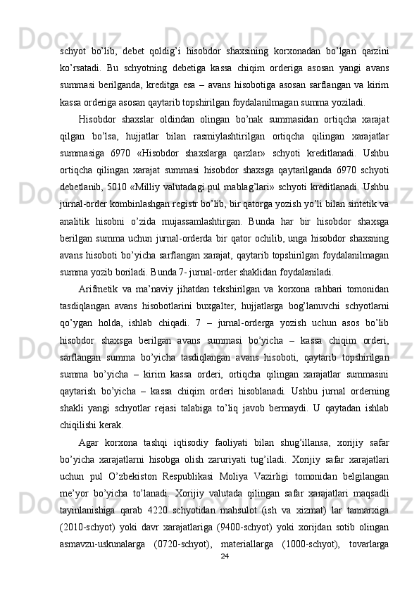 schyot   bo’lib,   debet   qoldig’i   hisobdor   shaxsining   korxonadan   bo’lgan   qarzini
ko’rsatadi.   Bu   schyotning   debetiga   kassa   chiqim   orderiga   asosan   yangi   avans
summasi   berilganda,   kreditga   esa   –   avans   hisobotiga   asosan   sarflangan   va   kirim
kassa orderiga asosan qaytarib topshirilgan foydalanilmagan summa yoziladi.
Hisobdor   shaxslar   oldindan   olingan   bo’nak   summasidan   ortiqcha   xarajat
qilgan   bo’lsa,   hujjatlar   bilan   rasmiylashtirilgan   ortiqcha   qilingan   xarajatlar
summasiga   6970   «Hisobdor   shaxslarga   qarzlar»   schyoti   kreditlanadi.   Ushbu
ortiqcha   qilingan   xarajat   summasi   hisobdor   shaxsga   qaytarilganda   6970   schyoti
debetlanib,   5010   «Milliy   valutadagi   pul   mablag’lari»   schyoti   kreditlanadi.   Ushbu
jurnal-order kombinlashgan registr bo’lib, bir qatorga yozish yo’li bilan sintetik va
analitik   hisobni   o’zida   mujassamlashtirgan.   Bunda   har   bir   hisobdor   shaxsga
berilgan   summa   uchun   jurnal-orderda   bir   qator   ochilib,   unga   hisobdor   shaxsning
avans   hisoboti   bo’yicha   sarflangan   xarajat,  qaytarib  topshirilgan  foydalanilmagan
summa yozib boriladi. Bunda 7- jurnal-order shaklidan foydalaniladi.
Arifmetik   va   ma’naviy   jihatdan   tekshirilgan   va   korxona   rahbari   tomonidan
tasdiqlangan   avans   hisobotlarini   buxgalter,   hujjatlarga   bog’lanuvchi   schyotlarni
qo’ygan   holda,   ishlab   chiqadi.   7   –   jurnal-orderga   yozish   uchun   asos   bo’lib
hisobdor   shaxsga   berilgan   avans   summasi   bo’yicha   –   kassa   chiqim   orderi,
sarflangan   summa   bo’yicha   tasdiqlangan   avans   hisoboti,   qaytarib   topshirilgan
summa   bo’yicha   –   kirim   kassa   orderi,   ortiqcha   qilingan   xarajatlar   summasini
qaytarish   bo’yicha   –   kassa   chiqim   orderi   hisoblanadi.   Ushbu   jurnal   orderning
shakli   yangi   schyotlar   rejasi   talabiga   to’liq   javob   bermaydi.   U   qaytadan   ishlab
chiqilishi kerak.
Agar   korxona   tashqi   iqtisodiy   faoliyati   bilan   shug’illansa,   xorijiy   safar
bo’yicha   xarajatlarni   hisobga   olish   zaruriyati   tug’iladi.   Х orijiy   safar   xarajatlari
uchun   pul   O’zbekiston   Respublikasi   Moliya   Vazirligi   tomonidan   belgilangan
me’yor   bo’yicha   to’lanadi.   Х orijiy   valutada   qilingan   safar   xarajatlari   maqsadli
tayinlanishiga   qarab   4220   schyotidan   mahsulot   (ish   va   xizmat)   lar   tannarxiga
(2010-schyot)   yoki   davr   xarajatlariga   (9400-schyot)   yoki   xorijdan   sotib   olingan
asmavzu-uskunalarga   (0720-schyot),   materiallarga   (1000-schyot),   tovarlarga
24 