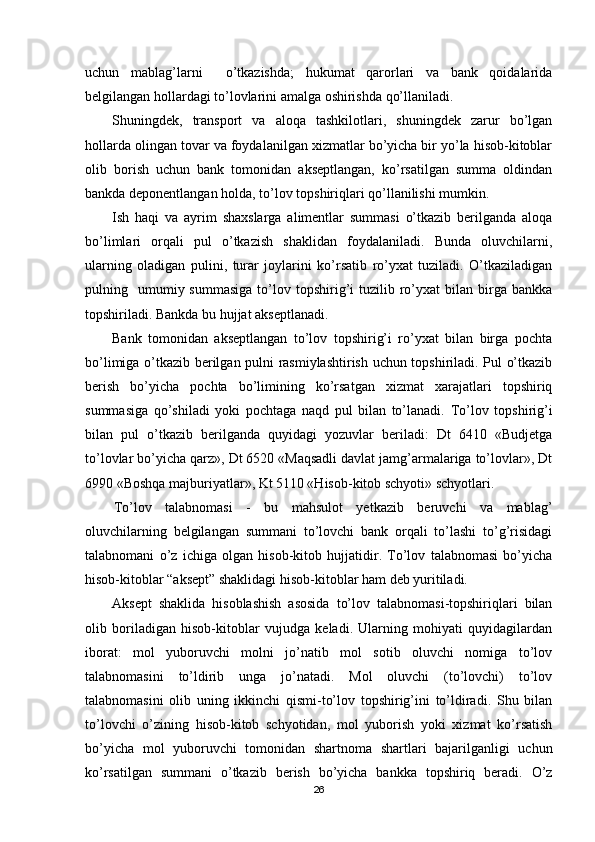 uchun   mablag’larni     o’tkazishda;   hukumat   qarorlari   va   bank   qoidalarida
belgilangan hollardagi to’lovlarini amalga oshirishda qo’llaniladi.
Shuningdek,   transport   va   aloqa   tashkilotlari,   shuningdek   zarur   bo’lgan
hollarda olingan tovar va foydalanilgan xizmatlar bo’yicha bir yo’la hisob-kitoblar
olib   borish   uchun   bank   tomonidan   akseptlangan,   ko’rsatilgan   summa   oldindan
bankda deponentlangan holda, to’lov topshiriqlari qo’llanilishi mumkin.
Ish   haqi   va   ayrim   shaxslarga   alimentlar   summasi   o’tkazib   berilganda   aloqa
bo’limlari   orqali   pul   o’tkazish   shaklidan   foydalaniladi.   Bunda   oluvchilarni,
ularning   oladigan   pulini,   turar   joylarini   ko’rsatib   ro’yxat   tuziladi.   O’tkaziladigan
pulning    umumiy  summasiga  to’lov  topshirig’i  tuzilib  ro’yxat  bilan  birga  bankka
topshiriladi. Bankda bu hujjat akseptlanadi.
Bank   tomonidan   akseptlangan   to’lov   topshirig’i   ro’yxat   bilan   birga   pochta
bo’limiga o’tkazib berilgan pulni rasmiylashtirish uchun topshiriladi. Pul o’tkazib
berish   bo’yicha   pochta   bo’limining   ko’rsatgan   xizmat   xarajatlari   topshiriq
summasiga   qo’shiladi   yoki   pochtaga   naqd   pul   bilan   to’lanadi.   Т o’lov   topshirig’i
bilan   pul   o’tkazib   berilganda   quyidagi   yozuvlar   beriladi:   Dt   6410   «Budjetga
to’lovlar bo’yicha qarz», Dt 6520 «Maqsadli davlat jamg’armalariga to’lovlar», Dt
6990 «Boshqa majburiyatlar», Kt 5110 «Hisob-kitob schyoti» schyotlari.
Тo’lov   talabnomasi   -   bu   mahsulot   yetkazib   beruvchi   va   mablag’
oluvchilarning   belgilangan   summani   to’lovchi   bank   orqali   to’lashi   to’g’risidagi
talabnomani   o’z   ichiga   olgan   hisob-kitob   hujjatidir.   Тo’lov   talabnomasi   bo’yicha
hisob-kitoblar “aksept” shaklidagi hisob-kitoblar ham deb yuritiladi.
Aksept   shaklida   hisoblashish   asosida   to’lov   talabnomasi-topshiriqlari   bilan
olib   boriladigan   hisob-kitoblar   vujudga   keladi.   Ularning   mohiyati   quyidagilardan
iborat:   mol   yuboruvchi   molni   jo’natib   mol   sotib   oluvchi   nomiga   to’lov
talabnomasini   to’ldirib   unga   jo’natadi.   Mol   oluvchi   (to’lovchi)   to’lov
talabnomasini   olib   uning   ikkinchi   qismi-to’lov   topshirig’ini   to’ldiradi.   Shu   bilan
to’lovchi   o’zining   hisob-kitob   schyotidan,   mol   yuborish   yoki   xizmat   ko’rsatish
bo’yicha   mol   yuboruvchi   tomonidan   shartnoma   shartlari   bajarilganligi   uchun
ko’rsatilgan   summani   o’tkazib   berish   bo’yicha   bankka   topshiriq   beradi.   O’z
26 