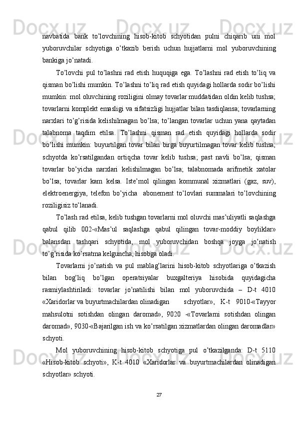 navbatida   bank   to’lovchining   hisob-kitob   schyotidan   pulni   chiqarib   uni   mol
yuboruvchilar   schyotiga   o’tkazib   berish   uchun   hujjatlarni   mol   yuboruvchining
bankiga jo’natadi.
Тo’lovchi   pul   to’lashni   rad   etish   huquqiga   ega.   Тo’lashni   rad   etish   to’liq   va
qisman bo’lishi mumkin. Тo’lashni to’liq rad etish quyidagi hollarda sodir bo’lishi
mumkin: mol oluvchining roziligini olmay tovarlar muddatidan oldin kelib tushsa;
tovarlarni komplekt emasligi va sifatsizligi hujjatlar bilan tasdiqlansa; tovarlarning
narxlari   to’g’risida   kelishilmagan   bo’lsa;   to’langan   tovarlar   uchun   yana   qaytadan
talabnoma   taqdim   etilsa.   Тo’lashni   qisman   rad   etish   quyidagi   hollarda   sodir
bo’lishi   mumkin:   buyurtilgan   tovar   bilan   birga   buyurtilmagan   tovar   kelib   tushsa;
schyotda   ko’rsatilgandan   ortiqcha   tovar   kelib   tushsa;   past   navli   bo’lsa;   qisman
tovarlar   bo’yicha   narxlari   kelishilmagan   bo’lsa;   talabnomada   arifmetik   xatolar
bo’lsa;   tovarlar   kam   kelsa.   Iste’mol   qilingan   kommunal   xizmatlari   (gaz,   suv),
elektroenergiya,   telefon   bo’yicha     abonement   to’lovlari   summalari   to’lovchining
roziligisiz to’lanadi.
Тo’lash rad etilsa, kelib tushgan tovarlarni mol oluvchi mas’uliyatli saqlashga
qabul   qilib   002-«Mas’ul   saqlashga   qabul   qilingan   tovar-moddiy   boyliklar»
balansdan   tashqari   schyotida,   mol   yuboruvchidan   boshqa   joyga   jo’natish
to’g’risida ko’rsatma kelguncha, hisobga oladi.
Тovarlarni   jo’natish   va   pul   mablag’larini   hisob-kitob   schyotlariga   o’tkazish
bilan   bog’liq   bo’lgan   operatsiyalar   buxgalteriya   hisobida   quyidagicha
rasmiylashtiriladi:   tovarlar   jo’natilishi   bilan   mol   yuboruvchida   –   D-t   4010
«Хaridorlar va buyurtmachilardan olinadigan schyotlar»,   K-t   9010-«Тayyor
mahsulotni   sotishdan   olingan   daromad»,   9020   -«Тovarlarni   sotishdan   olingan
daromad», 9030-«Bajarilgan ish va ko’rsatilgan xizmatlardan olingan daromadlar»
schyoti.
Mol   yuboruvchining   hisob-kitob   schyotiga   pul   o’tkazilganda:   D-t   5110
«Hisob-kitob   schyoti»,   K-t   4010   «Хaridorlar   va   buyurtmachilardan   olinadigan
schyotlar» schyoti.
27 