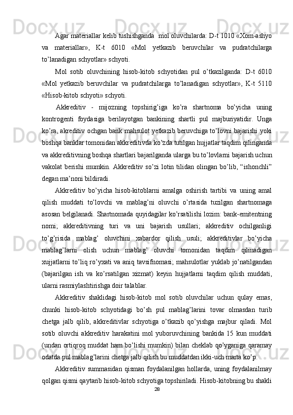 Agar materiallar kelib tushishganda  mol oluvchilarda: D-t 1010 «Хom-ashyo
va   materiallar»,   K-t   6010   «Mol   yetkazib   beruvchilar   va   pudratchilarga
to’lanadigan schyotlar» schyoti.
Mol   sotib   oluvchining   hisob-kitob   schyotidan   pul   o’tkazilganda:   D-t   6010
«Mol   yetkazib   beruvchilar   va   pudratchilarga   to’lanadigan   schyotlar»,   K-t   5110
«Hisob-kitob schyoti» schyoti.
Akkreditiv   -   mijozning   topshirig’iga   ko’ra   shartnoma   bo’yicha   uning
kontrogenti   foydasiga   berilayotgan   bankining   shartli   pul   majburiyatidir.   Unga
ko’ra, akreditiv ochgan bank mahsulot yetkazib beruvchiga to’lovni bajarishi yoki
boshqa banklar tomonidan akkreditivda ko’zda tutilgan hujjatlar taqdim qilinganda
va akkreditivning boshqa shartlari bajarilganda ularga bu to’lovlarni bajarish uchun
vakolat   berishi   mumkin.   Akkreditiv   so’zi   lotin   tilidan   olingan   bo’lib,   “ishonchli”
degan ma’noni bildiradi. 
Akkreditiv   bo’yicha   hisob-kitoblarni   amalga   oshirish   tartibi   va   uning   amal
qilish   muddati   to’lovchi   va   mablag’ni   oluvchi   o’rtasida   tuzilgan   shartnomaga
asosan belgilanadi. Shartnomada quyidagilar ko’rsatilishi lozim: bank-emitentning
nomi;   akkreditivning   turi   va   uni   bajarish   usullari;   akkreditiv   ochilganligi
to’g’risida   mablag’   oluvchini   xabardor   qilish   usuli;   akkreditivlar   bo’yicha
mablag’larni   olish   uchun   mablag’   oluvchi   tomonidan   taqdim   qilinadigan
xujjatlarni to’liq ro’yxati va aniq tavsifnomasi;  mahsulotlar yuklab jo’natilgandan
(bajarilgan   ish   va   ko’rsatilgan   xizmat)   keyin   hujjatlarni   taqdim   qilish   muddati,
ularni rasmiylashtirishga doir talablar. 
Akkreditiv   shaklidagi   hisob-kitob   mol   sotib   oluvchilar   uchun   qulay   emas,
chunki   hisob-kitob   schyotidagi   bo’sh   pul   mablag’larini   tovar   olmasdan   turib
chetga   jalb   qilib,   akkreditivlar   schyotiga   o’tkazib   qo’yishga   majbur   qiladi.   Mol
sotib   oluvchi   akkreditiv   harakatini   mol   yuboruvchining   bankida   15   kun   muddati
(undan ortiqroq muddat ham bo’lishi mumkin) bilan cheklab qo’yganiga qaramay
odatda pul mablag’larini chetga jalb qilish bu muddatdan ikki-uch marta ko’p.
Akkreditiv   summasidan   qisman   foydalanilgan   hollarda,   uning  foydalanilmay
qolgan qismi qaytarib hisob-kitob schyotiga topshiriladi. Hisob-kitobning bu shakli
28 