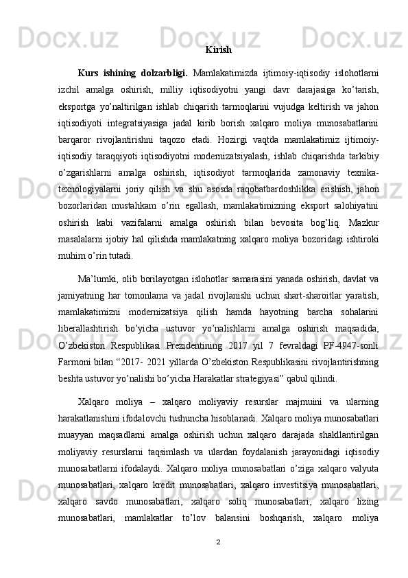 Kirish
Kurs   ishining   dolzarbligi.   Mamlakatimizda   ijtimoiy-iqtisodiy   islohotlarni
izchil   amalga   oshirish,   milliy   iqtisodiyotni   yangi   davr   darajasiga   ko’tarish,
eksportga   yo’naltirilgan   ishlab   chiqarish   tarmoqlarini   vujudga   keltirish   va   jahon
iqtisodiyoti   integratsiyasiga   jadal   kirib   borish   xalqaro   moliya   munosabatlarini
barqaror   rivojlantirishni   taqozo   etadi.   Hozirgi   vaqtda   mamlakatimiz   ijtimoiy-
iqtisodiy   taraqqiyoti   iqtisodiyotni   modernizatsiyalash,   ishlab   chiqarishda   tarkibiy
o’zgarishlarni   amalga   oshirish,   iqtisodiyot   tarmoqlarida   zamonaviy   texnika-
texnologiyalarni   joriy   qilish   va   shu   asosda   raqobatbardoshlikka   erishish,   jahon
bozorlaridan   mustahkam   o’rin   egallash,   mamlakatimizning   eksport   salohiyatini
oshirish   kabi   vazifalarni   amalga   oshirish   bilan   bevosita   bog’liq.   Mazkur
masalalarni   ijobiy   hal   qilishda   mamlakatning   xalqaro   moliya   bozoridagi   ishtiroki
muhim o’rin tutadi.
Ma’lumki, olib  borilayotgan  islohotlar  samarasini   yanada  oshirish,  davlat  va
jamiyatning   har   tomonlama   va   jadal   rivojlanishi   uchun   shart-sharoitlar   yaratish,
mamlakatimizni   modernizatsiya   qilish   hamda   hayotning   barcha   sohalarini
liberallashtirish   bo’yicha   ustuvor   yo’nalishlarni   amalga   oshirish   maqsadida,
O’zbekiston   Respublikasi   Prezidentining   2017   yil   7   fevraldagi   PF-4947-sonli
Farmoni  bilan “2017- 2021 yillarda O’zbekiston Respublikasini  rivojlantirishning
beshta ustuvor yo’nalishi bo’yicha Harakatlar strategiyasi” qabul qilindi.
Xalqaro   moliya   –   xalqaro   moliyaviy   resurslar   majmuini   va   ularning
harakatlanishini ifodalovchi tushuncha hisoblanadi. Xalqaro moliya munosabatlari
muayyan   maqsadlarni   amalga   oshirish   uchun   xalqaro   darajada   shakllantirilgan
moliyaviy   resurslarni   taqsimlash   va   ulardan   foydalanish   jarayonidagi   iqtisodiy
munosabatlarni   ifodalaydi.   Xalqaro   moliya   munosabatlari   o’ziga   xalqaro   valyuta
munosabatlari,   xalqaro   kredit   munosabatlari,   xalqaro   investitsiya   munosabatlari,
xalqaro   savdo   munosabatlari,   xalqaro   soliq   munosabatlari,   xalqaro   lizing
munosabatlari,   mamlakatlar   to’lov   balansini   boshqarish,   xalqaro   moliya
2 