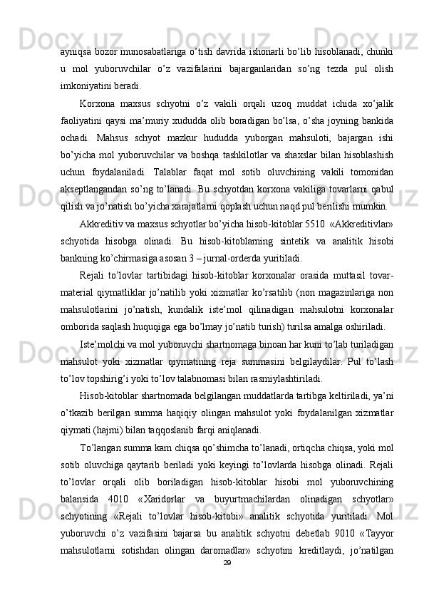 ayniqsa bozor munosabatlariga o’tish davrida ishonarli bo’lib hisoblanadi, chunki
u   mol   yuboruvchilar   o’z   vazifalarini   bajarganlaridan   so’ng   tezda   pul   olish
imkoniyatini beradi.
Korxona   maxsus   schyotni   o’z   vakili   orqali   uzoq   muddat   ichida   xo’jalik
faoliyatini  qaysi  ma’muriy xududda olib boradigan bo’lsa,  o’sha joyning bankida
ochadi.   Mahsus   schyot   mazkur   hududda   yuborgan   mahsuloti,   bajargan   ishi
bo’yicha   mol   yuboruvchilar   va   boshqa   tashkilotlar   va   shaxslar   bilan   hisoblashish
uchun   foydalaniladi.   Тalablar   faqat   mol   sotib   oluvchining   vakili   tomonidan
akseptlangandan   so’ng   to’lanadi.   Bu   schyotdan   korxona   vakiliga  tovarlarni   qabul
qilish va jo’natish bo’yicha xarajatlarni qoplash uchun naqd pul berilishi mumkin.
Akkreditiv va maxsus schyotlar bo’yicha hisob-kitoblar 5510  «Akkreditivlar»
schyotida   hisobga   olinadi.   Bu   hisob-kitoblarning   sintetik   va   analitik   hisobi
bankning ko’chirmasiga asosan 3 – jurnal-orderda yuritiladi.
Rejali   to’lovlar   tartibidagi   hisob-kitoblar   korxonalar   orasida   muttasil   tovar-
material   qiymatliklar   jo’natilib   yoki   xizmatlar   ko’rsatilib   (non   magazinlariga   non
mahsulotlarini   jo’natish,   kundalik   iste’mol   qilinadigan   mahsulotni   korxonalar
omborida saqlash huquqiga ega bo’lmay jo’natib turish) turilsa amalga oshiriladi.
Iste’molchi va mol yuboruvchi shartnomaga binoan har kuni to’lab turiladigan
mahsulot   yoki   xizmatlar   qiymatining   reja   summasini   belgilaydilar.   Pul   to’lash
to’lov topshirig’i yoki to’lov talabnomasi bilan rasmiylashtiriladi.
Hisob-kitoblar shartnomada belgilangan muddatlarda tartibga keltiriladi, ya’ni
o’tkazib   berilgan   summa   haqiqiy   olingan   mahsulot   yoki   foydalanilgan   xizmatlar
qiymati (hajmi) bilan taqqoslanib farqi aniqlanadi.
Т o’langan summa kam chiqsa qo’shimcha to’lanadi, ortiqcha chiqsa, yoki mol
sotib   oluvchiga   qaytarib   beriladi   yoki   keyingi   to’lovlarda   hisobga   olinadi.   Rejali
to’lovlar   orqali   olib   boriladigan   hisob-kitoblar   hisobi   mol   yuboruvchining
balansida   4010   « Х aridorlar   va   buyurtmachilardan   olinadigan   schyotlar»
schyotining   «Rejali   to’lovlar   hisob-kitobi»   analitik   schyotida   yuritiladi.   Mol
yuboruvchi   o’z   vazifasini   bajarsa   bu   analitik   schyotni   debetlab   9010   « Т ayyor
mahsulotlarni   sotishdan   olingan   daromadlar»   schyotini   kreditlaydi,   jo’natilgan
29 