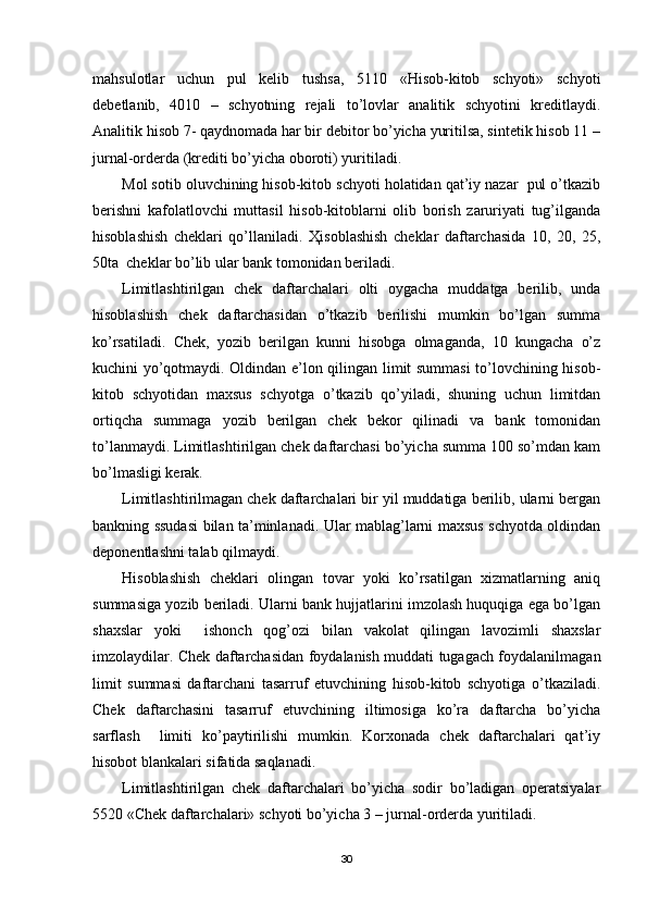 mahsulotlar   uchun   pul   kelib   tushsa,   5110   «Hisob-kitob   schyoti»   schyoti
debetlanib,   4010   –   schyotning   rejali   to’lovlar   analitik   schyotini   kreditlaydi.
Analitik hisob 7- qaydnomada har bir debitor bo’yicha yuritilsa, sintetik hisob 11 –
jurnal-orderda (krediti bo’yicha oboroti) yuritiladi.
Mol sotib oluvchining hisob-kitob schyoti holatidan qat’iy nazar  pul o’tkazib
berishni   kafolatlovchi   muttasil   hisob-kitoblarni   olib   borish   zaruriyati   tug’ilganda
hisoblashish   cheklari   qo’llaniladi.   Ҳ isoblashish   cheklar   daftarchasida   10,   20,   25,
50ta  cheklar bo’lib ular bank tomonidan beriladi.
Limitlashtirilgan   chek   daftarchalari   olti   oygacha   muddatga   berilib,   unda
hisoblashish   chek   daftarchasidan   o’tkazib   berilishi   mumkin   bo’lgan   summa
ko’rsatiladi.   Chek,   yozib   berilgan   kunni   hisobga   olmaganda,   10   kungacha   o’z
kuchini yo’qotmaydi. Oldindan e’lon qilingan limit summasi to’lovchining hisob-
kitob   schyotidan   maxsus   schyotga   o’tkazib   qo’yiladi,   shuning   uchun   limitdan
ortiqcha   summaga   yozib   berilgan   chek   bekor   qilinadi   va   bank   tomonidan
to’lanmaydi. Limitlashtirilgan chek daftarchasi bo’yicha summa 100 so’mdan kam
bo’lmasligi kerak.
Limitlashtirilmagan chek daftarchalari bir yil muddatiga berilib, ularni bergan
bankning ssudasi bilan ta’minlanadi. Ular mablag’larni maxsus schyotda oldindan
deponentlashni talab qilmaydi.
Hisoblashish   cheklari   olingan   tovar   yoki   ko’rsatilgan   xizmatlarning   aniq
summasiga yozib beriladi. Ularni bank hujjatlarini imzolash huquqiga ega bo’lgan
shaxslar   yoki     ishonch   qog’ozi   bilan   vakolat   qilingan   lavozimli   shaxslar
imzolaydilar. Chek daftarchasidan foydalanish muddati tugagach foydalanilmagan
limit   summasi   daftarchani   tasarruf   etuvchining   hisob-kitob   schyotiga   o’tkaziladi.
Chek   daftarchasini   tasarruf   etuvchining   iltimosiga   ko’ra   daftarcha   bo’yicha
sarflash     limiti   ko’paytirilishi   mumkin.   Korxonada   chek   daftarchalari   qat’iy
hisobot blankalari sifatida saqlanadi.
Limitlashtirilgan   chek   daftarchalari   bo’yicha   sodir   bo’ladigan   operatsiyalar
5520 «Chek daftarchalari» schyoti bo’yicha 3 – jurnal-orderda yuritiladi.
30 