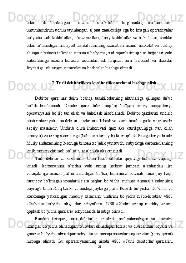 bilan   olib   boriladigan     o’zaro   hisob-kitoblar   to’g’risidagi   ma’lumotlarni
umumlashtirish uchun tayinlangan: tijorat xarakteriga ega bo’lmagan operatsiyalar
bo’yicha turli tashkilotlar, o’quv yurtlari, ilmiy tashkilotlar va h. k. bilan; cheklar
bilan to’lanadigan transport tashkilotlarining xizmatlari uchun; mukofat va boshqa
shunga o’xshash to’lovlar summasi bo’yicha; sud organlarining ijro hujjatlari yoki
xukumlariga   asosan   korxona   xodimlari   ish   haqidan   turli   tashkilot   va   shaxslar
foydasiga ushlangan summalar va boshqalar hisobga olinadi.
7.  Т urli debitorlik va kreditorlik qarzlarni hisobga olish
Debitor   qarz   har   doim   boshqa   tashkilotlarning   aktivlariga   qilingan   da’vo
bo’lib   hisoblanadi.   Debitor   qarzi   bilan   bog’liq   bo’lgan   asosiy   buxgalteriya
operatsiyalari   bo’lib   tan   olish   va   baholash   hisoblanadi.   Debitor   qarzlarini   undirib
olish imkoniyati – bu debitor qarzlarini o’lchash va ularni hisobotiga ta’sir qiluvchi
asosiy   masaladir.   Undirib   olish   imkoniyati   qarz   aks   ettirilganligiga   (tan   olish
tamoyili) va uning summasiga (baholash tamoyili) ta’sir qiladi. Buxgalteriya hisobi
Milliy andazasining 2-soniga binoan xo’jalik yurituvchi subyektga daromadlarning
kelib tushish ehtimoli bo’lsa, ular alohida aks ettiriladi.
Т urli   debitor   va   kreditorlar   bilan   hisob-kitoblar   quyidagi   hollarda   vujudga
keladi:   korxonaning   o’zidan   yoki   uning   mehnat   jamoasi   a’zolaridan   ijro
varaqalariga   asosan   pul   undiriladigan   bo’lsa;   kommunal   xizmati,   turar   joy   haqi,
turar joy bo’lmagan xonalarni ijara haqlari bo’yicha; mehnat jamoasi a’zolarining
buyrug’i bilan   Х alq banki va boshqa joylarga pul o’tkazish bo’yicha. Da’volar va
korxonaga   yetkazilgan   moddiy   zararlarni   undirish   bo’yicha   hisob-kitoblar   4860
«Da’volar   bo’yicha   oliga   doir   schyotlar»,   4730   « Х odimlarning   moddiy   zararni
qoplash bo’yicha qarzlari» schyotlarida hisobga olinadi.
Bundan   tashqari,   turli   debitorlar   tarkibida   moliyalanadigan   va   operativ
lizinglar bo’yicha olinadigan to’lovlar, olinadigan foizlar va dividendlar, royalti va
gonorar bo’yicha olinadigan schyotlar va boshqa shaxslarning qarzlari (joriy qismi)
hisobga   olinadi.   Bu   operatsiyalarning   hisobi   4800   « Т urli   debitorlar   qarzlarini
33 