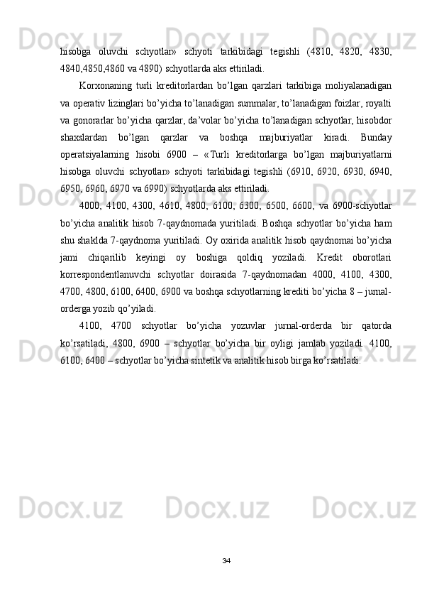 hisobga   oluvchi   schyotlar»   schyoti   tarkibidagi   tegishli   (4810,   4820,   4830,
4840,4850,4860 va 4890) schyotlarda aks ettiriladi.
Korxonaning   turli   kreditorlardan   bo’lgan   qarzlari   tarkibiga   moliyalanadigan
va operativ lizinglari bo’yicha to’lanadigan summalar, to’lanadigan foizlar, royalti
va gonorarlar bo’yicha qarzlar, da’volar bo’yicha to’lanadigan schyotlar, hisobdor
shaxslardan   bo’lgan   qarzlar   va   boshqa   majburiyatlar   kiradi.   Bunday
operatsiyalarning   hisobi   6900   –   « Т urli   kreditorlarga   bo’lgan   majburiyatlarni
hisobga   oluvchi   schyotlar»   schyoti   tarkibidagi   tegishli   (6910,   6920,   6930,   6940,
6950, 6960, 6970 va 6990) schyotlarda aks ettiriladi.
4000,   4100,   4300,   4610,   4800,   6100,   6300,   6500,   6600,   va   6900-schyotlar
bo’yicha   analitik   hisob   7-qaydnomada   yuritiladi.   Boshqa   schyotlar   bo’yicha   ham
shu shaklda 7-qaydnoma yuritiladi. Oy oxirida analitik hisob qaydnomai bo’yicha
jami   chiqarilib   keyingi   oy   boshiga   qoldiq   yoziladi.   Kredit   oborotlari
korrespondentlanuvchi   schyotlar   doirasida   7 - qaydnomadan   4000,   4100,   4300,
4700, 4800, 6100, 6400, 6900 va boshqa schyotlarning krediti bo’yicha 8 – jurnal-
orderga yozib qo’yiladi. 
4100,   4700   schyotlar   bo’yicha   yozuvlar   jurnal-orderda   bir   qatorda
ko’rsatiladi,   4800,   6900   –   schyotlar   bo’yicha   bir   oyligi   jamlab   yoziladi.   4100,
6100, 6400 – schyotlar bo’yicha sintetik va analitik hisob birga ko’rsatiladi.
34 