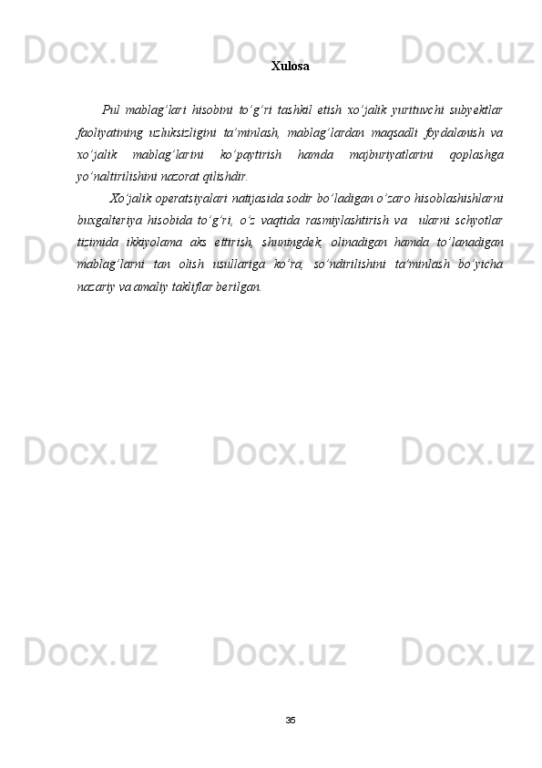 Хulosa
Pul   mablag’lari   hisobini   to’g’ri   tashkil   etish   xo’jalik   yurituvchi   subyektlar
faoliyatining   uzluksizligini   ta’minlash,   mablag’lardan   maqsadli   foydalanish   va
xo’jalik   mablag’larini   ko’paytirish   hamda   majburiyatlarini   qoplashga
yo’naltirilishini nazorat qilishdir.
Хo’jalik operatsiyalari  natijasida sodir bo’ladigan o’zaro hisoblashishlarni
buxgalteriya   hisobida   to’g’ri,   o’z   vaqtida   rasmiylashtirish   va     ularni   schyotlar
tizimida   ikkiyolama   aks   ettirish,   shuningdek,   olinadigan   hamda   to’lanadigan
mablag’larni   tan   olish   usullariga   ko’ra,   so’ndirilishini   ta’minlash   bo’yicha
nazariy va amaliy takliflar berilgan.
35 