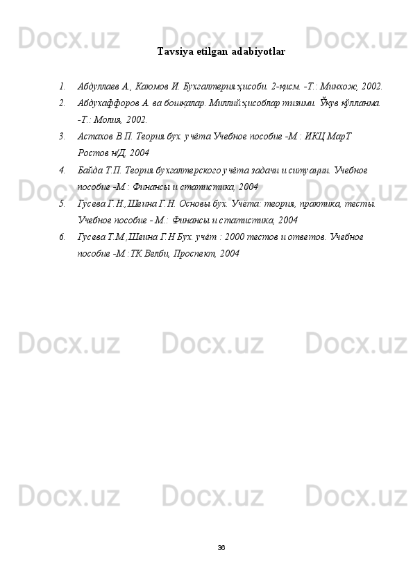 Тavsiya etilgan adabiyotlar
1. Абдуллаев А.,  Каюмов И. Бухгалтерия ҳисоби. 2- қ исм. -Т.: Минхож, 2002.
2. Абдухаффоров А. ва бошқалар.  Миллий ҳисоблар тизими. Ўқув қўлланма.
-Т.: Молия, 2002. 
3. Астахов В.П. Теория бух. учёта Учебное пособие -М.: ИКЦ МарТ 
Ростов н/Д, 2004
4. Байда Т.П. Теория бухгалтерского учёта задачи и ситуации. Учебное 
пособие -М.: Финансы и статистика, 2004
5. Гусева Г.Н.,Шеина Г.Н. Основы бух. Учёта: теория, практика, тесты. 
Учебное пособие - М.: Финансы и статистика, 2004
6. Гусева Т.М.,Шеина Г.Н Бух. учёт : 2000 тестов и ответов. Учебное 
пособие -М.:ТК Велби, Проспект, 2004
36 