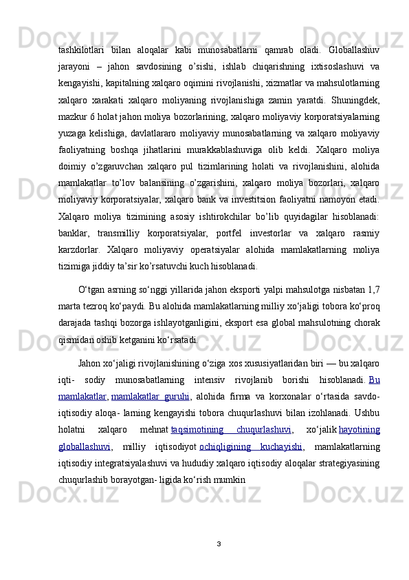 tashkilotlari   bilan   aloqalar   kabi   munosabatlarni   qamrab   oladi.   Globallashuv
jarayoni   –   jahon   savdosining   o’sishi,   ishlab   chiqarishning   ixtisoslashuvi   va
kengayishi, kapitalning xalqaro oqimini rivojlanishi, xizmatlar va mahsulotlarning
xalqaro   xarakati   xalqaro   moliyaning   rivojlanishiga   zamin   yaratdi.   Shuningdek,
mazkur 6 holat jahon moliya bozorlarining, xalqaro moliyaviy korporatsiyalarning
yuzaga   kelishiga,   davlatlararo   moliyaviy   munosabatlarning   va   xalqaro   moliyaviy
faoliyatning   boshqa   jihatlarini   murakkablashuviga   olib   keldi.   Xalqaro   moliya
doimiy   o’zgaruvchan   xalqaro   pul   tizimlarining   holati   va   rivojlanishini,   alohida
mamlakatlar   to’lov   balansining   o’zgarishini,   xalqaro   moliya   bozorlari,   xalqaro
moliyaviy korporatsiyalar, xalqaro bank va investitsion  faoliyatni  namoyon etadi.
Xalqaro   moliya   tizimining   asosiy   ishtirokchilar   bo’lib   quyidagilar   hisoblanadi:
banklar,   transmilliy   korporatsiyalar,   portfel   investorlar   va   xalqaro   rasmiy
karzdorlar.   Xalqaro   moliyaviy   operatsiyalar   alohida   mamlakatlarning   moliya
tizimiga jiddiy ta’sir ko’rsatuvchi kuch hisoblanadi.
O‘tg а n  а srning so‘nggi yill а rid а  j а h о n eksp о rti yalpi m а hsul о tg а  nisb а t а n 1,7
m а rt а  t е zr о q ko‘p а ydi. Bu  а l о hid а  m а ml а k а tl а rning milliy  х o‘j а ligi t о b о r а  ko‘pr о q
d а r а j а d а   t а shqi b о z о rg а   ishl а yotg а nligini, eksp о rt es а   gl о b а l m а hsul о tning ch о r а k
qismid а n  о shib k е tg а nini ko‘rs а t а di.
Jahon xo‘jaligi rivojlanishining o‘ziga xos xususiyatlaridan biri — bu xalqaro
iqti-   sodiy   munosabatlarning   intensiv   rivojlanib   borishi   hisoblanadi.   Bu
mamlakatlar ,   mamlakatlar   guruhi ,   alohida   firma   va   korxonalar   o‘rtasida   savdo-
iqtisodiy   aloqa-   larning   kengayishi   tobora   chuqurlashuvi   bilan   izohlanadi.   Ushbu
holatni   xalqa ro   mehnat   taqsimotining   chuqurlashuvi ,   xo‘jalik   hayotining
globallashuvi ,   milliy   iqtisodiyot   ochiqligining   kuchayishi ,   mamlakatlarning
iqtisodiy integratsiyalashuvi va hududiy xalqaro iqtisodiy aloqalar strategiyasining
chuqurlashib borayotgan- ligida ko‘rish mumkin
3 