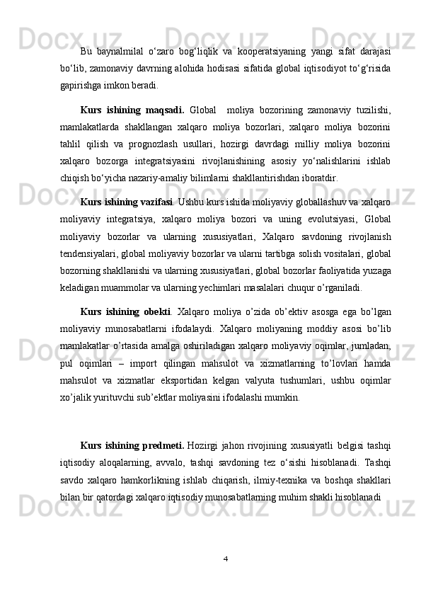 Bu   bаynаlmilаl   o‘zаrо   bоg‘liqlik   vа   kооpеrаtsiyaning   yangi   sifаt   dаrаjаsi
bo‘lib, zаmоnаviy dаvrning аlоhidа hоdisаsi  sifаtidа glоbаl  iqtisоdiyot to‘g‘risidа
gаpirishgа imkоn bеrаdi.
Kurs   ishining   maqsadi .   Global     moliya   bozorining   zamonaviy   tuzilishi,
mamlakatlarda   shakllangan   xalqaro   moliya   bozorlari,   xalqaro   moliya   bozorini
tahlil   qilish   va   prognozlash   usullari,   hozirgi   davrdagi   milliy   moliya   bozorini
xalqaro   bozorga   integratsiyasini   rivojlanishining   asosiy   yo‘nalishlarini   ishlab
chiqish bo‘yicha nazariy-amaliy bilimlarni shakllantirishdan iboratdir.
Kurs   ishining   vazifasi . Ushbu  kurs   ishida  moliyaviy globallashuv va xalqaro
moliyaviy   integratsiya,   xalqaro   moliya   bozori   va   uning   evolutsiyasi,   Global
moliyaviy   bozorlar   va   ularning   xususiyatlari ,   Xalqaro   savdoning   rivojlanish
tendensiyalari ,   global   moliyaviy   bozorlar   va   ularni   tartibga   solish   vositalari ,  g lobal
bozorning   shakllanishi   va   ularning   xususiyatlari ,  g lobal   bozorlar   faoliyatida   yuzaga
keladigan   muammolar   va   ularning   yechimlari   masalalari   chuqur   o ’ rganiladi .
Kurs   ishining   obekti .   Xalqaro   moliya   o ’ zida   ob ’ ektiv   asosga   ega   bo ’ lgan
moliyaviy   munosabatlarni   ifodalaydi .   Xalqaro   moliyaning   moddiy   asosi   bo ’ lib
mamlakatlar   o ’ rtasida   amalga   oshiriladigan   xalqaro   moliyaviy   oqimlar ,   jumladan ,
pul   oqimlari   –   import   qilingan   mahsulot   va   xizmatlarning   to ’ lovlari   hamda
mahsulot   va   xizmatlar   eksportidan   kelgan   valyuta   tushumlari ,   ushbu   oqimlar
xo ’ jalik   yurituvchi   sub ’ ektlar   moliyasini   ifodalashi   mumkin .
Kurs   ishining   predmeti .   Hozirgi   jahon   rivojining   xususiyatli   belgisi   tashqi
iqtisodiy   aloqalarning ,   avvalo ,   tashqi   savdoning   tez   o ‘ sishi   hisoblanadi .   Tashqi
savdo   xalqaro   hamkorlikning   ishlab   chiqarish ,   ilmiy - texnika   va   boshqa   shakllari
bilan   bir   qatordagi   xalqaro   iqtisodiy   munosabatlarning   muhim   shakli   hisoblanadi
4 