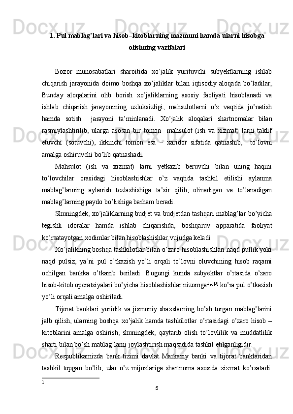 1. Pul mablag’lari va hisob–kitoblarning mazmuni hamda ularni hisobga
olishning vazifalari
Bozor   munosabatlari   sharoitida   xo’jalik   yurituvchi   subyektlarning   ishlab
chiqarish   jarayonida   doimo   boshqa   xo’jaliklar   bilan   iqtisodiy   aloqada   bo’ladilar .
Bunday   aloqalarini   olib   borish   xo’jaliklarning   asosiy   faoliyati   hisoblanadi   va
ishlab   chiqarish   jarayonining   uzluksizligi,   mahsulotlarni   o’z   vaqtida   jo’natish
hamda   sotish     jarayoni   ta’minlanadi.   Х o’jalik   aloqalari   shartnomalar   bilan
rasmiylashtirilib,   ularga   asosan   bir   tomon     mahsulot   (ish   va   xizmat)   larni   taklif
etuvchi   (sotuvchi),   ikkinchi   tomon   esa   –   xaridor   sifatida   qatnashib,     to’lovni
amalga oshiruvchi bo’lib qatnashadi.
Mahsulot   (ish   va   xizmat)   larni   yetkazib   beruvchi   bilan   uning   haqini
to’lovchilar   orasidagi   hisoblashishlar   o’z   vaqtida   tashkil   etilishi   aylanma
mablag’larning   aylanish   tezlashishiga   ta’sir   qilib,   olinadigan   va   to’lanadigan
mablag’larning paydo bo’lishiga barham beradi.
Shuningdek, xo’jaliklarning budjet va budjetdan tashqari mablag’lar bo’yicha
tegishli   idoralar   hamda   ishlab   chiqarishda,   boshqaruv   apparatida   faoliyat
ko’rsatayotgan xodimlar bilan hisoblashishlar vujudga keladi.
Х o’jalikning boshqa tashkilotlar bilan o’zaro hisoblashishlari naqd pullik yoki
naqd   pulsiz,   ya’ni   pul   o’tkazish   yo’li   orqali   to’lovni   oluvchining   hisob   raqami
ochilgan   bankka   o’tkazib   beriladi.   Bugungi   kunda   subyektlar   o’rtasida   o’zaro
hisob-kitob operatsiyalari bo’yicha hisoblashishlar nizomga 1 [1][3]
 ko’ra pul o’tkazish
yo’li orqali amalga oshiriladi.
Т ijorat   banklari   yuridik   va   jismoniy   shaxslarning   bo’sh   turgan   mablag’larini
jalb qilish, ularning boshqa xo’jalik hamda tashkilotlar  o’rtasidagi  o’zaro hisob  –
kitoblarini   amalga   oshirish,   shuningdek,   qaytarib   olish   to’lovlilik   va   muddatlilik
sharti bilan bo’sh mablag’larni joylashtirish maqsadida tashkil etilganligidir.
Respublikamizda   bank   tizimi   davlat   Markaziy   banki   va   tijorat   banklaridan
tashkil   topgan   bo’lib,   ular   o’z   mijozlariga   shartnoma   asosida   xizmat   ko’rsatadi.
1
5 