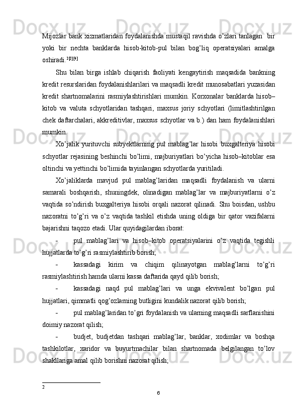 Mijozlar bank xizmatlaridan foydalanishda mustaqil ravishda o’zlari tanlagan   bir
yoki   bir   nechta   banklarda   hisob-kitob-pul   bilan   bog’liq   operatsiyalari   amalga
oshiradi. 2 [2][4]
Shu   bilan   birga   ishlab   chiqarish   faoliyati   kengaytirish   maqsadida   bankning
kredit   resurslaridan   foydalanishlarilari   va   maqsadli   kredit   munosabatlari   yuzasidan
kredit   shartnomalarini   rasmiylashtirishlari   mumkin .   Korxonalar   banklarda   hisob –
kitob   va   valuta   schyotlaridan   tashqari ,   maxsus   joriy   schyotlari   ( limitlashtirilgan
chek   daftarchalari ,   akkreditivlar ,   maxsus   schyotlar   va   b .)   dan   ham   foydalanishlari
mumkin .
Х o ’ jalik   yurituvchi   subyektlarning   pul   mablag ’ lar   hisobi   buxgalteriya   hisobi
schyotlar   rejasining   beshinchi   bo ’ limi ,   majburiyatlari   bo ’ yicha   hisob – kitoblar   esa
oltinchi   va   yettinchi   bo ’ limida   tayinlangan   schyotlarda   yuritiladi .
Х o ’ jaliklarda   mavjud   pul   mablag ’ laridan   maqsadli   foydalanish   va   ularni
samarali   boshqarish ,   shuningdek ,   olinadigan   mablag ’ lar   va   majburiyatlarni   o ’ z
vaqtida   so ’ ndirish   buxgalteriya   hisobi   orqali   nazorat   qilinadi .   Shu   boisdan ,   ushbu
nazoratni   to ’ g ’ ri   va   o ’ z   vaqtida   tashkil   etishda   uning   oldiga   bir   qator   vazifalarni
bajarishni   taqozo   etadi . Ular quyidagilardan iborat:
 pul   mablag’lari   va   hisob–kitob   operatsiyalarini   o’z   vaqtida   tegishli
hujjatlarda to’g’ri rasmiylashtirib borish;
 kassadagi   kirim   va   chiqim   qilinayotgan   mablag’larni   to’g’ri
rasmiylashtirish hamda ularni kassa daftarida qayd qilib borish;
 kassadagi   naqd   pul   mablag’lari   va   unga   ekvivalent   bo’lgan   pul
hujjatlari, qimmatli qog’ozlarning butligini kundalik nazorat qilib borish;
 pul mablag’laridan to’gri foydalanish va ularning maqsadli sarflanishini
doimiy nazorat qilish;
 budjet,   budjetdan   tashqari   mablag’lar,   banklar,   xodimlar   va   boshqa
tashkilotlar,   xaridor   va   buyurtmachilar   bilan   shartnomada   belgilangan   to’lov
shakllariga amal qilib borishni nazorat qilish;
2
6 