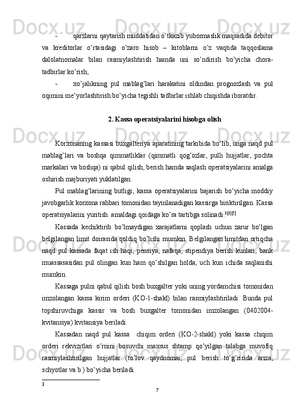  qarzlarni qaytarish muddatidan o’tkazib yubormaslik maqsadida debitor
va   kreditorlar   o’rtasidagi   o’zaro   hisob   –   kitoblarni   o’z   vaqtida   taqqoslama
dalolatnomalar   bilan   rasmiylashtirish   hamda   uni   so’ndirish   bo’yicha   chora-
tadbirlar ko’rish;
 xo’jalikning   pul   mablag’lari   harakatini   oldindan   prognozlash   va   pul
oqimini me’yorlashtirish bo’yicha tegishli tadbirlar ishlab chiqishda iboratdir.
2. Kassa operatsiyalarini hisobga olish
Korxonaning kassasi buxgalteriya aparatining tarkibida bo’lib, unga naqd pul
mablag’lari   va   boshqa   qimmatliklar   (qimmatli   qog’ozlar,   pulli   hujjatlar,   pochta
markalari va boshqa) ni qabul qilish, berish hamda saqlash operatsiyalarini amalga
oshirish majburiyati yuklatilgan.
Pul   mablag’larining   butligi,   kassa   operatsiyalarini   bajarish   bo’yicha   moddiy
javobgarlik korxona rahbari tomonidan tayinlanadigan kassirga biriktirilgan. Kassa
operatsiyalarini yuritish  amaldagi qoidaga ko’ra tartibga solinadi. 3 [3] [5]
Kassada   kechiktirib   bo’lmaydigan   xarajatlarni   qoplash   uchun   zarur   bo’lgan
belgilangan limit doirasida qoldiq bo’lishi mumkin. Belgilangan limitdan ortiqcha
naqd   pul   kassada   faqat   ish   haqi,   pensiya,   nafaqa,   stipendiya   berish   kunlari,   bank
muassasasidan   pul   olingan   kun   ham   qo’shilgan   holda,   uch   kun   ichida   saqlanishi
mumkin.
Kassaga pulni qabul qilish bosh buxgalter yoki uning yordamchisi tomonidan
imzolangan   kassa   kirim   orderi   (KO-1-shakl)   bilan   rasmiylashtiriladi.   Bunda   pul
topshiruvchiga   kassir   va   bosh   buxgalter   tomonidan   imzolangan   ( 0402004-
kvitansiya ) kvitansiya beriladi.
Kassadan   naqd   pul   kassa     chiqim   orderi   (KO-2-shakl)   yoki   kassa   chiqim
orderi   rekvizitlari   o’rnini   bosuvchi   maxsus   shtamp   qo’yilgan   talabga   muvofiq
rasmiylashtirilgan   hujjatlar   (to’lov   qaydnomai,   pul   berish   to’g’risida   ariza,
schyotlar va b.) bo’yicha beriladi.
3
7 