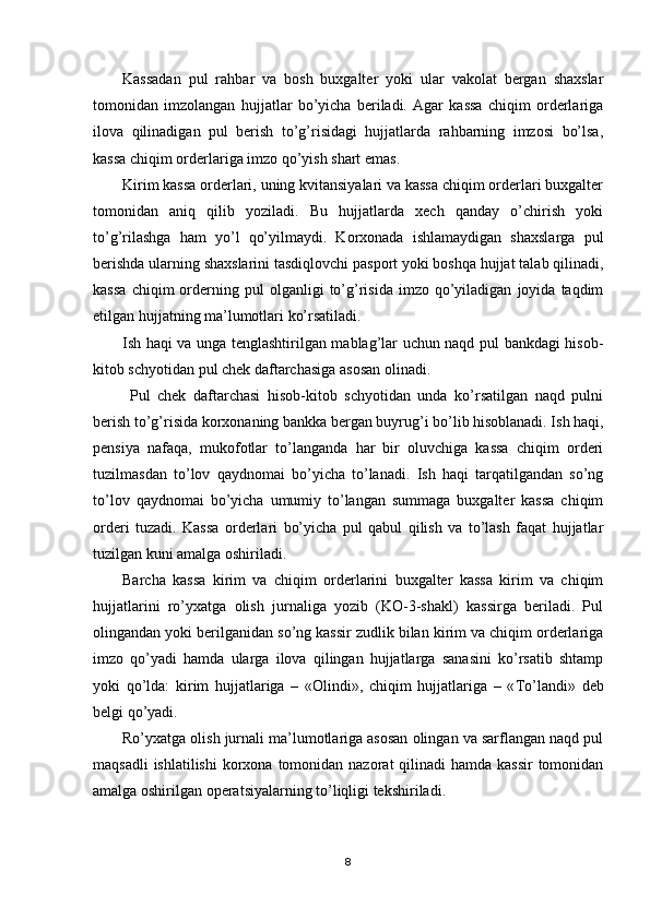 Kassadan   pul   rahbar   va   bosh   buxgalter   yoki   ular   vakolat   bergan   shaxslar
tomonidan   imzolangan   hujjatlar   bo’yicha   beriladi.   Agar   kassa   chiqim   orderlariga
ilova   qilinadigan   pul   berish   to’g’risidagi   hujjatlarda   rahbarning   imzosi   bo’lsa,
kassa chiqim orderlariga imzo qo’yish shart emas.
Kirim kassa orderlari, uning kvitansiyalari va kassa chiqim orderlari buxgalter
tomonidan   aniq   qilib   yoziladi.   Bu   hujjatlarda   xech   qanday   o’chirish   yoki
to’g’rilashga   ham   yo’l   qo’yilmaydi.   Korxonada   ishlamaydigan   shaxslarga   pul
berishda ularning shaxslarini tasdiqlovchi pasport yoki boshqa hujjat talab qilinadi,
kassa   chiqim   orderning   pul   olganligi   to’g’risida   imzo   qo’yiladigan   joyida  taqdim
etilgan hujjatning ma’lumotlari ko’rsatiladi.
Ish haqi va unga tenglashtirilgan mablag’lar uchun naqd pul bankdagi hisob-
kitob schyotidan pul chek daftarchasiga asosan olinadi.
  Pul   chek   daftarchasi   hisob-kitob   schyotidan   unda   ko’rsatilgan   naqd   pulni
berish to’g’risida korxonaning bankka bergan buyrug’i bo’lib hisoblanadi. Ish haqi,
pensiya   nafaqa,   mukofotlar   to’langanda   har   bir   oluvchiga   kassa   chiqim   orderi
tuzilmasdan   to’lov   qaydnomai   bo’yicha   to’lanadi.   Ish   haqi   tarqatilgandan   so’ng
to’lov   qaydnomai   bo’yicha   umumiy   to’langan   summaga   buxgalter   kassa   chiqim
orderi   tuzadi.   Kassa   orderlari   bo’yicha   pul   qabul   qilish   va   to’lash   faqat   hujjatlar
tuzilgan kuni amalga oshiriladi.
Barcha   kassa   kirim   va   chiqim   orderlarini   buxgalter   kassa   kirim   va   chiqim
hujjatlarini   ro’yxatga   olish   jurnaliga   yozib   (KO-3-shakl)   kassirga   beriladi.   Pul
olingandan yoki berilganidan so’ng kassir zudlik bilan kirim va chiqim orderlariga
imzo   qo’yadi   hamda   ularga   ilova   qilingan   hujjatlarga   sanasini   ko’rsatib   shtamp
yoki   qo’lda:   kirim   hujjatlariga   –   «Olindi»,   chiqim   hujjatlariga   –   « Т o’landi»   deb
belgi qo’yadi.
Ro’yxatga olish jurnali ma’lumotlariga asosan olingan va sarflangan naqd pul
maqsadli  ishlatilishi  korxona tomonidan  nazorat  qilinadi  hamda  kassir  tomonidan
amalga oshirilgan operatsiyalarning to’liqligi tekshiriladi.
8 