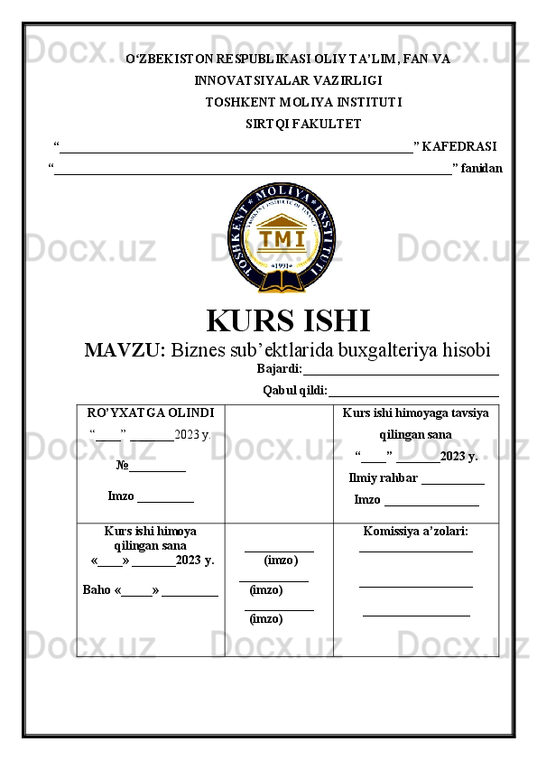 O ZBEKISTON RESPUBLIKASI ʻ OLIY TA’LIM , FAN VA
INNOVATSIYALAR VAZIRLIGI
TOSHKENT  MOLIYA INSTITUTI
SIRTQI FAKULTET
“________________________________________________________”  KAFEDRASI
“ _______________________________________________________________ ” fanidan
        
KURS ISHI
МАVZU:   Biznes  s ub’ektlarida  b uxgalteriya  h isobi
Bajardi:_______________________________
Qabul qildi:___________________________
RO’YXATGA OLINDI
“ ____ ”  _______20 23  y.
№_________
Imzo _________ Kurs ishi himoya ga tavsiya
qilingan sana
“____” _______20 23  y.
Ilmiy rahbar __ ________
Imzo _______________
Kurs ishi himoya
qilingan sana
 «____» _______202 3   y .
Baho  « _____ »  _________ ___________
  ( imzo )
     _ _ _________
        ( imzo )
___________
        ( imzo ) Komissiya a’zolari :
__________________
_________________ _
_________________ 