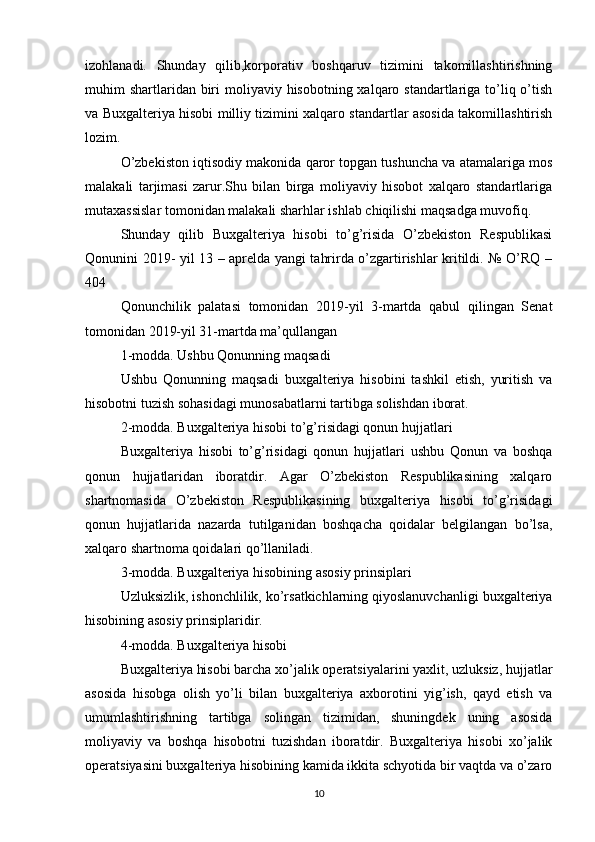 izohlanadi.   Shunday   qilib,korporativ   boshqaruv   tizimini   takomillashtirishning
muhim  shartlaridan biri  moliyaviy hisobotning xalqaro standartlariga to’liq o’tish
va Buxgalteriya hisobi milliy tizimini xalqaro standartlar asosida takomillashtirish
lozim.  
O’zbekiston iqtisodiy makonida qaror topgan tushuncha va atamalariga mos
malakali   tarjimasi   zarur.Shu   bilan   birga   moliyaviy   hisobot   xalqaro   standartlariga
mutaxassislar tomonidan malakali sharhlar ishlab chiqilishi maqsadga muvofiq.
Shunday   qilib   Buxgalteriya   hisobi   to’g’risida   O’zbekiston   Respublikasi
Qonunini 2019- yil 13 – aprelda yangi tahrirda o’zgartirishlar kritildi. № O’RQ –
404
Qonunchilik   palatasi   tomonidan   2019-yil   3-martda   qabul   qilingan   Senat
tomonidan 2019-yil 31-martda ma’qullangan
1-modda. Ushbu Qonunning maqsadi
Ushbu   Qonunning   maqsadi   buxgalteriya   hisobini   tashkil   etish,   yuritish   va
hisobotni tuzish sohasidagi munosabatlarni tartibga solishdan iborat.
2-modda. Buxgalteriya hisobi to’g’risidagi qonun hujjatlari
Buxgalteriya   hisobi   to’g’risidagi   qonun   hujjatlari   ushbu   Qonun   va   boshqa
qonun   hujjatlaridan   iboratdir.   Agar   O’zbekiston   Respublikasining   xalqaro
shartnomasida   O’zbekiston   Respublikasining   buxgalteriya   hisobi   to’g’risidagi
qonun   hujjatlarida   nazarda   tutilganidan   boshqacha   qoidalar   belgilangan   bo’lsa,
xalqaro shartnoma qoidalari qo’llaniladi.
3-modda. Buxgalteriya hisobining asosiy prinsiplari
Uzluksizlik, ishonchlilik, ko’rsatkichlarning qiyoslanuvchanligi buxgalteriya
hisobining asosiy prinsiplaridir.
4-modda. Buxgalteriya hisobi
Buxgalteriya hisobi barcha xo’jalik operatsiyalarini yaxlit, uzluksiz, hujjatlar
asosida   hisobga   olish   yo’li   bilan   buxgalteriya   axborotini   yig’ish,   qayd   etish   va
umumlashtirishning   tartibga   solingan   tizimidan,   shuningdek   uning   asosida
moliyaviy   va   boshqa   hisobotni   tuzishdan   iboratdir.   Buxgalteriya   hisobi   xo’jalik
operatsiyasini buxgalteriya hisobining kamida ikkita schyotida bir vaqtda va o’zaro
10 