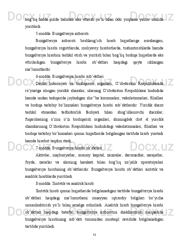 bog’liq   holda   pulda   baholab   aks   ettirish   yo’li   bilan   ikki   yoqlama   yozuv   usulida
yuritiladi.
5-modda. Buxgalteriya axboroti
Buxgalteriya   axboroti   boshlang’ich   hisob   hujjatlariga   asoslangan,
buxgalteriya   hisobi   registrlarida,   moliyaviy   hisobotlarda,   tushuntirishlarda   hamda
buxgalteriya hisobini tashkil etish va yuritish bilan bog’liq boshqa hujjatlarda aks
ettiriladigan   buxgalteriya   hisobi   ob’ektlari   haqidagi   qayta   ishlangan
ma’lumotlardir.
6-modda. Buxgalteriya hisobi sub’ektlari
Davlat   hokimiyati   va   boshqaruvi   organlari,   O’zbekiston   Respublikasida
ro’yxatga   olingan   yuridik   shaxslar,   ularning   O’zbekiston   Respublikasi   hududida
hamda undan tashqarida joylashgan sho’’ba korxonalari, vakolatxonalari, filiallari
va   boshqa   tarkibiy   bo’linmalari   buxgalteriya   hisobi   sub’ektlaridir.   Yuridik   shaxs
tashkil   etmasdan   tadbirkorlik   faoliyati   bilan   shug’ullanuvchi   shaxslar,
fuqarolarning   o’zini   o’zi   boshqarish   organlari,   shuningdek   chet   el   yuridik
shaxslarining   O’zbekiston   Respublikasi   hududidagi   vakolatxonalari,   filiallari   va
boshqa tarkibiy bo’linmalari qonun hujjatlarida belgilangan tartibda hisob yuritadi
hamda hisobot taqdim etadi.
7-modda. Buxgalteriya hisobi ob’ektlari
Aktivlar,   majburiyatlar,   xususiy   kapital,   zaxiralar,   daromadlar,   xarajatlar,
foyda,   zararlar   va   ularning   harakati   bilan   bog’liq   xo’jalik   operatsiyalari
buxgalteriya   hisobining   ob’ektlaridir.   Buxgalteriya   hisobi   ob’ektlari   sintetik   va
analitik hisoblarda yuritiladi.
8-modda. Sintetik va analitik hisob
Sintetik hisob qonun hujjatlarida belgilanadigan tartibda buxgalteriya hisobi
ob’ektlari   haqidagi   ma’lumotlarni   muayyan   iqtisodiy   belgilari   bo’yicha
umumlashtirish   yo’li   bilan   amalga   oshiriladi.   Analitik   hisob   buxgalteriya   hisobi
ob’ektlari   haqidagi   batafsil   buxgalteriya   axborotini   shakllantirish   maqsadida
buxgalteriya   hisobining   sub’ekti   tomonidan   mustaqil   ravishda   belgilanadigan
tartibda yuritiladi.
11 